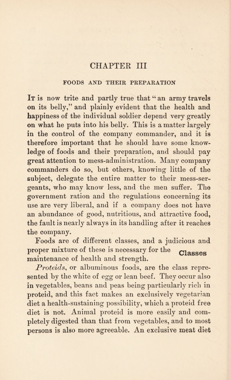 CHAPTER III FOODS AND THEIR PREPARATION It is now trite and partly true that “ an army travels on its belly,” and plainly evident that the health and happiness of the individual soldier depend very greatly on what he puts into his belly. This is a matter largely in the control of the company commander, and it is therefore important that he should have some know¬ ledge of foods and their preparation, and should pay great attention to mess-administration. Many company commanders do so, but others, knowing little of the subject, delegate the entire matter to their mess-ser¬ geants, who may know less, and the men suffer. The government ration and the regulations concerning its use are very liberal, and if a company does not have an abundance of good, nutritious, and attractive food, the fault is nearly always in its handling after it reaches the company. Foods are of different classes, and a judicious and proper mixture of these is necessary for the classes maintenance of health and strength. Proteids, or albuminous foods, are the class repre¬ sented by the white of egg or lean beef. They occur also in vegetables, beans and peas being particularly rich in proteid, and this fact makes an exclusively vegetarian diet a health-sustaining possibility, which a proteid free diet is not. Animal proteid is more easily and com¬ pletely digested than that from vegetables, and to most persons is also more agreeable. An exclusive meat diet