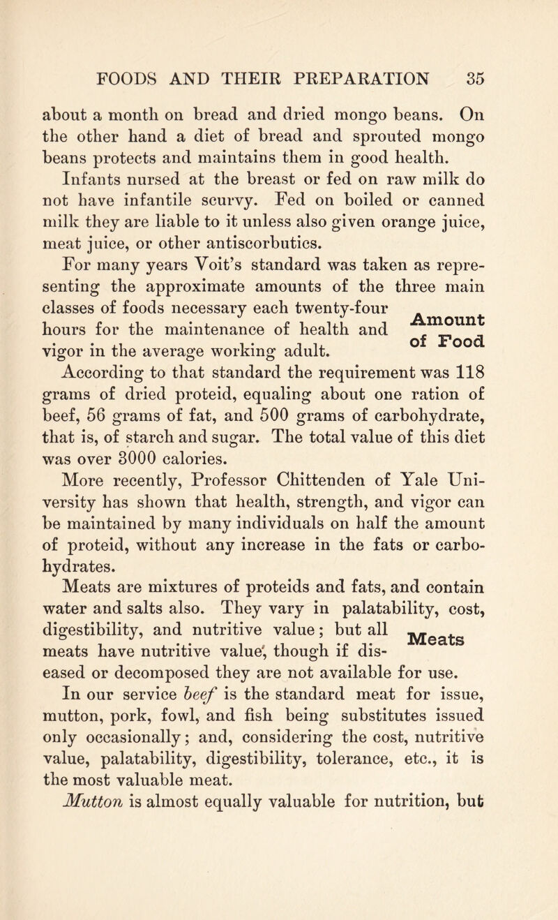 about a month on bread and dried mongo beans. On the other hand a diet of bread and sprouted mongo beans protects and maintains them in good health. Infants nursed at the breast or fed on raw milk do not have infantile scurvy. Fed on boiled or canned milk they are liable to it unless also given orange juice, meat juice, or other antiscorbutics. For many years Voit’s standard was taken as repre¬ senting the approximate amounts of the three main classes of foods necessary each twenty-four V t/ ffy, a ■ ■ ba JLb hours for the maintenance of health and _ • • 11 i 11 of JPoocL vigor in the average working adult. According to that standard the requirement was 118 grams of dried proteid, equaling about one ration of beef, 56 grams of fat, and 500 grams of carbohydrate, that is, of starch and sugar. The total value of this diet was over 3000 calories. More recently, Professor Chittenden of Yale Uni¬ versity has shown that health, strength, and vigor can be maintained by many individuals on half the amount of proteid, without any increase in the fats or carbo¬ hydrates. Meats are mixtures of proteids and fats, and contain water and salts also. They vary in palatability, cost, digestibility, and nutritive value; but all jyjea^s meats have nutritive value', though if dis¬ eased or decomposed they are not available for use. In our service beef is the standard meat for issue, mutton, pork, fowl, and fish being substitutes issued only occasionally; and, considering the cost, nutritive value, palatability, digestibility, tolerance, etc., it is the most valuable meat. Mutton is almost equally valuable for nutrition, but