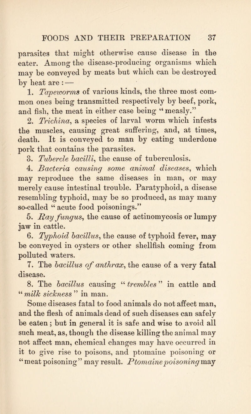 parasites that might otherwise cause disease in the eater. Among the disease-producing organisms which may be conveyed by meats but which can be destroyed by heat are : — 1. Tapeworms of various kinds, the three most com¬ mon ones being transmitted respectively by beef, pork, and fish, the meat in either case being “ measly.” 2. Trichina, a species of larval worm which infests the muscles, causing great suffering, and, at times, death. It is conveyed to man by eating underdone pork that contains the parasites. 3. Tubercle bacilli, the cause of tuberculosis. 4. Bacteria causing some animal diseases, which may reproduce the same diseases in man, or may merely cause intestinal trouble. Paratyphoid, a disease resembling typhoid, may be so produced, as may many so-called “ acute food poisonings.” 5. Ray fungus, the cause of actinomycosis or lumpy jaw in cattle. 6. Typhoid bacillus, the cause of typhoid fever, may be conveyed in oysters or other shellfish coming from polluted waters. 7. The bacillus of anthrax, the cause of a very fatal disease. 8. The bacillus causing “ trembles ” in cattle and “ milk sickness ” in man. Some diseases fatal to food animals do not affect man, and the flesh of animals dead of such diseases can safely be eaten; but in general it is safe and wise to avoid all such meat, as, though the disease killing the animal may not affect man, chemical changes may have occurred in it to give rise to poisons, and ptomaine poisoning or “meat poisoning” may result. Ptomaine poisoning may