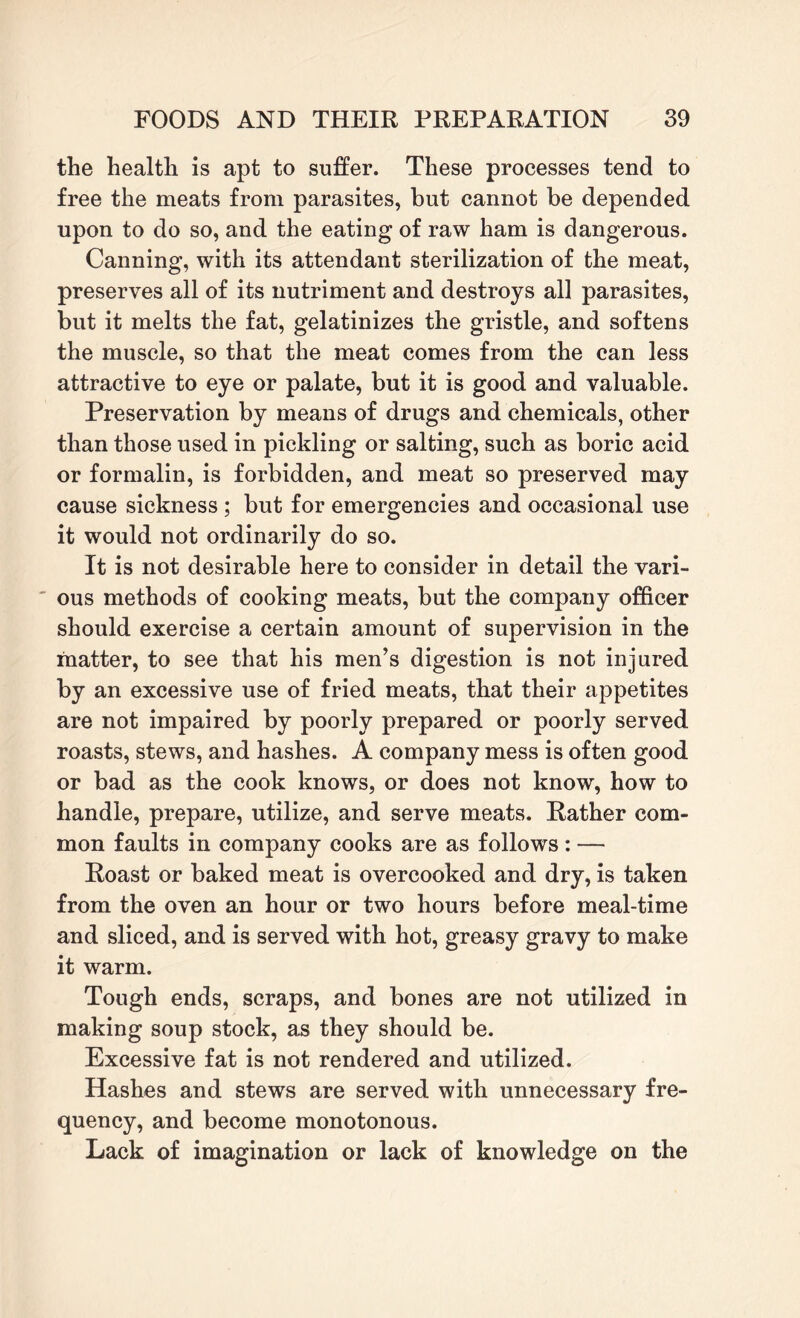 the health is apt to suffer. These processes tend to free the meats from parasites, but cannot be depended upon to do so, and the eating of raw ham is dangerous. Canning, with its attendant sterilization of the meat, preserves all of its nutriment and destroys all parasites, but it melts the fat, gelatinizes the gristle, and softens the muscle, so that the meat comes from the can less attractive to eye or palate, but it is good and valuable. Preservation by means of drugs and chemicals, other than those used in pickling or salting, such as boric acid or formalin, is forbidden, and meat so preserved may cause sickness ; but for emergencies and occasional use it would not ordinarily do so. It is not desirable here to consider in detail the vari¬ ous methods of cooking meats, but the company officer should exercise a certain amount of supervision in the matter, to see that his men’s digestion is not injured by an excessive use of fried meats, that their appetites are not impaired by poorly prepared or poorly served roasts, stews, and hashes. A company mess is often good or bad as the cook knows, or does not know, how to handle, prepare, utilize, and serve meats. Rather com¬ mon faults in company cooks are as follows : — Roast or baked meat is overcooked and dry, is taken from the oven an hour or two hours before meal-time and sliced, and is served with hot, greasy gravy to make it warm. Tough ends, scraps, and bones are not utilized in making soup stock, as they should be. Excessive fat is not rendered and utilized. Hashes and stews are served with unnecessary fre¬ quency, and become monotonous. Lack of imagination or lack of knowledge on the