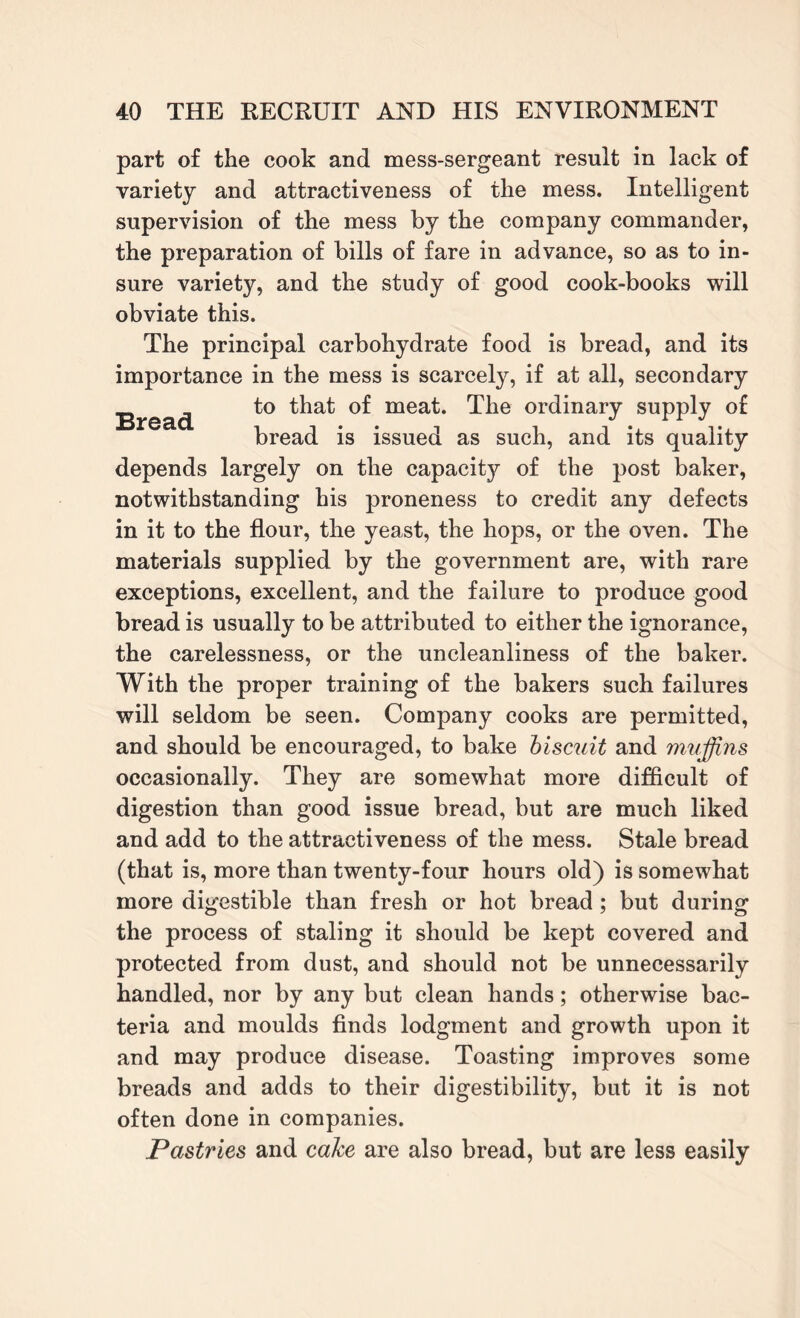 part of the cook and mess-sergeant result in lack of variety and attractiveness of the mess. Intelligent supervision of the mess by the company commander, the preparation of bills of fare in advance, so as to in¬ sure variety, and the study of good cook-books will obviate this. The principal carbohydrate food is bread, and its importance in the mess is scarcely, if at all, secondary Bread mea^‘ ordinary supply of bread is issued as such, and its quality depends largely on the capacity of the post baker, notwithstanding his proneness to credit any defects in it to the flour, the yeast, the hops, or the oven. The materials supplied by the government are, with rare exceptions, excellent, and the failure to produce good bread is usually to be attributed to either the ignorance, the carelessness, or the uncleanliness of the baker. With the proper training of the bakers such failures will seldom be seen. Company cooks are permitted, and should be encouraged, to bake biscuit and muffins occasionally. They are somewhat more difficult of digestion than good issue bread, but are much liked and add to the attractiveness of the mess. Stale bread (that is, more than twenty-four hours old) is somewhat more digestible than fresh or hot bread ; but during the process of staling it should be kept covered and protected from dust, and should not be unnecessarily handled, nor by any but clean hands; otherwise bac¬ teria and moulds finds lodgment and growth upon it and may produce disease. Toasting improves some breads and adds to their digestibility, but it is not often done in companies. Pastries and cake are also bread, but are less easily