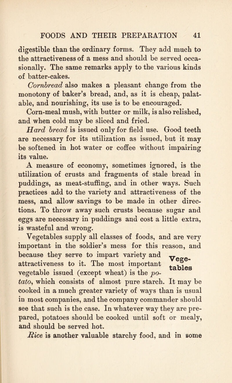 digestible than the ordinary forms. They add much to the attractiveness of a mess and should be served occa¬ sionally. The same remarks apply to the various kinds of batter-cakes. Cornbread also makes a pleasant change from the monotony of baker’s bread, and, as it is cheap, palat¬ able, and nourishing, its use is to be encouraged. Corn-meal mush, with butter or milk, is also relished, and when cold may be sliced and fried. Hard bread is issued only for field use. Good teeth are necessary for its utilization as issued, but it may be softened in hot water or coffee without impairing its value. A measure of economy, sometimes ignored, is the utilization of crusts and fragments of stale bread in puddings, as meat-stuffing, and in other ways. Such practices add to the variety and attractiveness of the mess, and allow savings to be made in other direc¬ tions. To throw away such crusts because sugar and eggs are necessary in puddings and cost a little extra, is wasteful and wrong. Vegetables supply all classes of foods, and are very important in the soldier’s mess for this reason, and because they serve to impart variety and __ attractiveness to it. The most important ^a|^es vegetable issued (except wheat) is the po¬ tato, which consists of almost pure starch. It may be cooked in a much greater variety of ways than is usual in most companies, and the company commander should see that such is the case. In whatever way they are pre¬ pared, potatoes should be cooked until soft or mealy, and should be served hot. Hice is another valuable starchy food, and in some