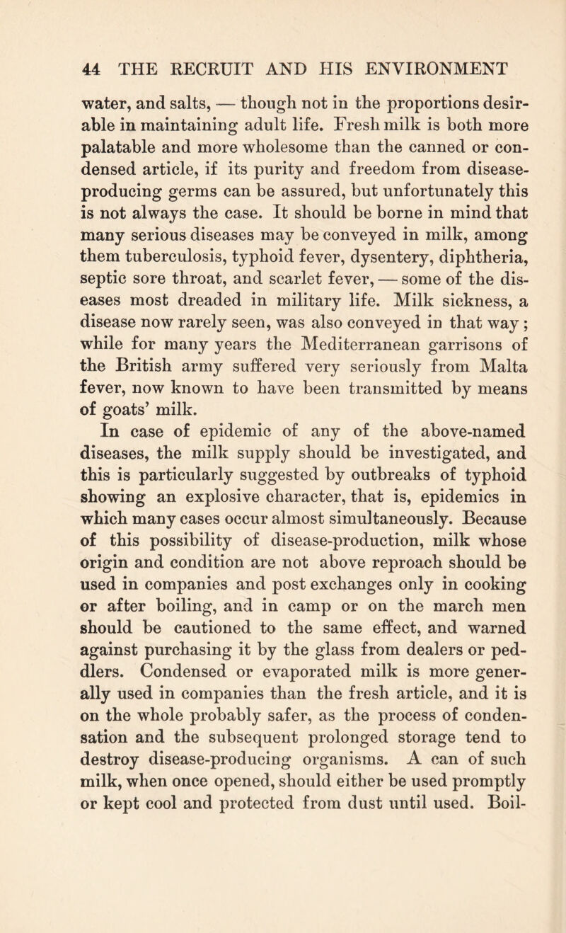 water, and salts, — though not in the proportions desir¬ able in maintaining adult life. Fresh milk is both more palatable and more wholesome than the canned or con¬ densed article, if its purity and freedom from disease- producing germs can be assured, but unfortunately this is not always the case. It should be borne in mind that many serious diseases may be conveyed in milk, among them tuberculosis, typhoid fever, dysentery, diphtheria, septic sore throat, and scarlet fever, — some of the dis¬ eases most dreaded in military life. Milk sickness, a disease now rarely seen, was also conveyed in that way; while for many years the Mediterranean garrisons of the British army suffered very seriously from Malta fever, now known to have been transmitted by means of goats’ milk. In case of epidemic of any of the above-named diseases, the milk supply should be investigated, and this is particularly suggested by outbreaks of typhoid showing an explosive character, that is, epidemics in which many cases occur almost simultaneously. Because of this possibility of disease-production, milk whose origin and condition are not above reproach should be used in companies and post exchanges only in cooking or after boiling, and in camp or on the march men should be cautioned to the same effect, and warned against purchasing it by the glass from dealers or ped¬ dlers. Condensed or evaporated milk is more gener¬ ally used in companies than the fresh article, and it is on the whole probably safer, as the process of conden¬ sation and the subsequent prolonged storage tend to destroy disease-producing organisms. A can of such milk, when once opened, should either be used promptly or kept cool and protected from dust until used. Boil-