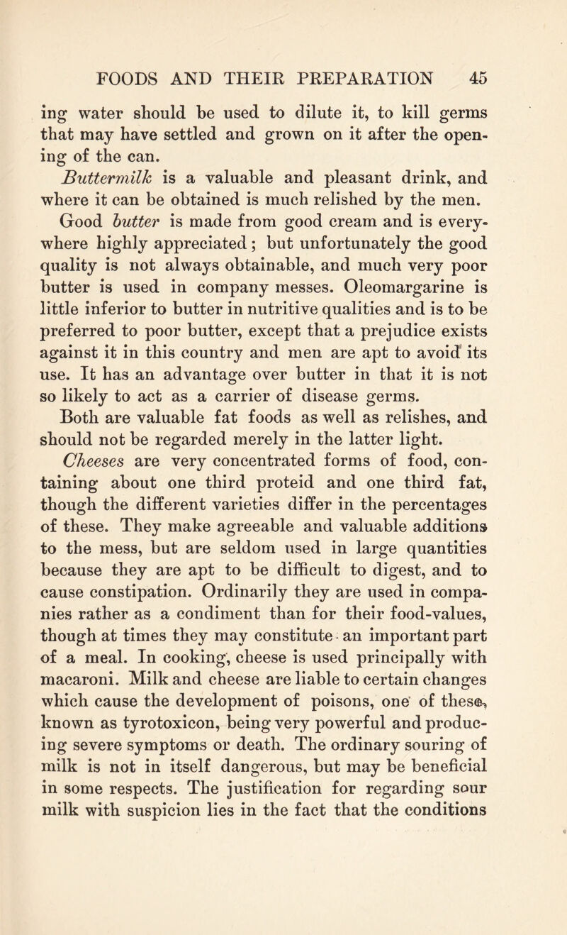 ing water should be used to dilute it, to kill germs that may have settled and grown on it after the open¬ ing of the can. Buttermilk is a valuable and pleasant drink, and where it can be obtained is much relished by the men. Good butter is made from good cream and is every¬ where highly appreciated ; but unfortunately the good quality is not always obtainable, and much very poor butter is used in company messes. Oleomargarine is little inferior to butter in nutritive qualities and is to be preferred to poor butter, except that a prejudice exists against it in this country and men are apt to avoid its use. It has an advantage over butter in that it is not so likely to act as a carrier of disease germs. Both are valuable fat foods as well as relishes, and should not be regarded merely in the latter light. Cheeses are very concentrated forms of food, con¬ taining about one third proteid and one third fat, though the different varieties differ in the percentages of these. They make agreeable and valuable additions to the mess, but are seldom used in large quantities because they are apt to be difficult to digest, and to cause constipation. Ordinarily they are used in compa¬ nies rather as a condiment than for their food-values, though at times they may constitute an important part of a meal. In cooking, cheese is used principally with macaroni. Milk and cheese are liable to certain changes which cause the development of poisons, one of thes<&, known as tyrotoxicon, being very powerful and produc¬ ing severe symptoms or death. The ordinary souring of milk is not in itself dangerous, but may be beneficial in some respects. The justification for regarding sour milk with suspicion lies in the fact that the conditions