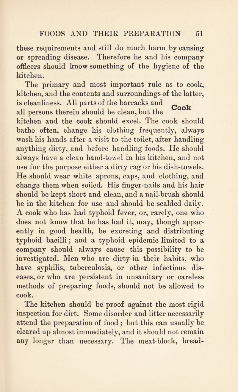 these requirements and still do much harm by causing or spreading disease. Therefore he and his company officers should know something of the hygiene of the kitchen. The primary and most important rule as to cook, kitchen, and the contents and surroundings of the latter, is cleanliness. All parts of the barracks and all persons therein should be clean, but the kitchen and the cook should excel. The cook should bathe often, change his clothing frequently, always wash his hands after a visit to the toilet, after handling anything dirty, and before handling foods. He should always have a clean hand-towel in his kitchen, and not use for the purpose either a dirty rag or his dish-towels. He should wear white aprons, caps, and clothing, and change them when soiled. His finger-nails and his hair should be kept short and clean, and a nail-brush should be in the kitchen for use and should be scalded daily. A cook who has had typhoid fever, or, rarely, one who does not know that he has had it, may, though appar¬ ently in good health, be excreting and distributing typhoid bacilli; and a typhoid epidemic limited to a company should always cause this possibility to be investigated. Men who are dirty in their habits, who have syphilis, tuberculosis, or other infectious dis¬ eases, or who are persistent in unsanitary or careless methods of preparing foods, should not be allowed to cook. The kitchen should be proof against the most rigid inspection for dirt. Some disorder and litter necessarily attend the preparation of food ; but this can usually be cleared up almost immediately, and it should not remain any longer than necessary. The meat-block, bread-