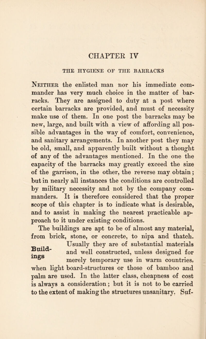 CHAPTER IV THE HYGIENE OF THE BARRACKS Neither the enlisted man nor his immediate com¬ mander has very much choice in the matter of bar¬ racks. They are assigned to duty at a post where certain barracks are provided, and must of necessity make use of them. In one post the barracks may be new, large, and built with a view of affording all pos¬ sible advantages in the way of comfort, convenience, and sanitary arrangements. In another post they may be old, small, and apparently built without a thought of any of the advantages mentioned. In the one the capacity of the barracks may greatly exceed the size of the garrison, in the other, the reverse may obtain; but in nearly all instances the conditions are controlled by military necessity and not by the company com¬ manders. It is therefore considered that the proper scope of this chapter is to indicate what is desirable, and to assist in making the nearest practicable ap¬ proach to it under existing conditions. The buildings are apt to be of almost any material, from brick, stone, or concrete, to nipa and thatch. Usually they are of substantial materials Build- and we|j constructed, unless designed for m^S merely temporary use in warm countries, when light board-structures or those of bamboo and palm are used. In the latter class, cheapness of cost is always a consideration; but it is not to be carried to the extent of making the structures unsanitary. {Suf-