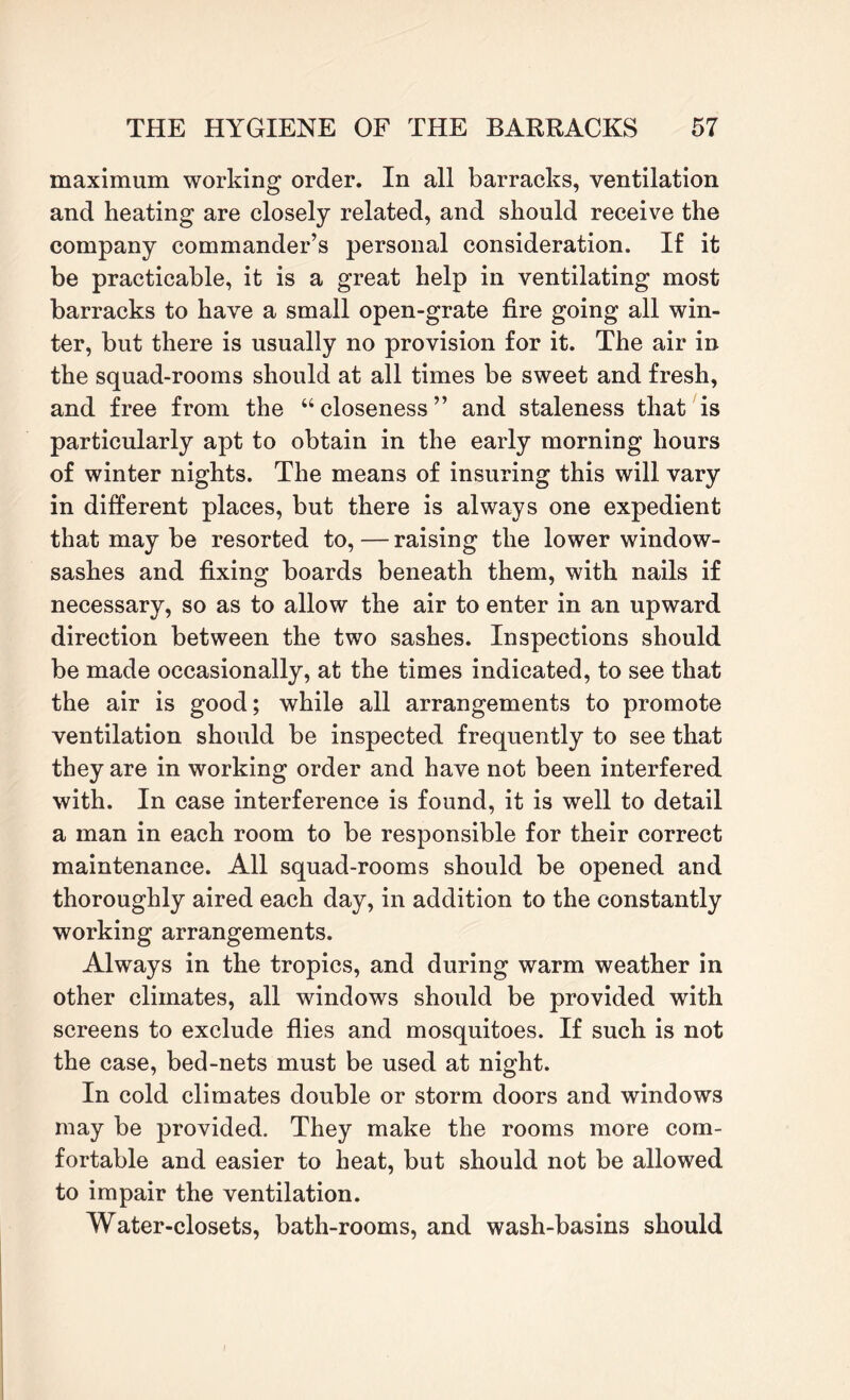maximum working order. In all barracks, ventilation and heating are closely related, and should receive the company commander’s personal consideration. If it be practicable, it is a great help in ventilating most barracks to have a small open-grate fire going all win¬ ter, but there is usually no provision for it. The air in the squad-rooms should at all times be sweet and fresh, and free from the “ closeness ” and staleness that is particularly apt to obtain in the early morning hours of winter nights. The means of insuring this will vary in different places, but there is always one expedient that may be resorted to,—raising the lower window- sashes and fixing boards beneath them, with nails if necessary, so as to allow the air to enter in an upward direction between the two sashes. Inspections should be made occasionally, at the times indicated, to see that the air is good; while all arrangements to promote ventilation should be inspected frequently to see that they are in working order and have not been interfered with. In case interference is found, it is well to detail a man in each room to be responsible for their correct maintenance. All squad-rooms should be opened and thoroughly aired each day, in addition to the constantly working arrangements. Always in the tropics, and during warm weather in other climates, all windows should be provided with screens to exclude flies and mosquitoes. If such is not the case, bed-nets must be used at night. In cold climates double or storm doors and windows may be provided. They make the rooms more com¬ fortable and easier to heat, but should not be allowed to impair the ventilation. Water-closets, bath-rooms, and wash-basins should