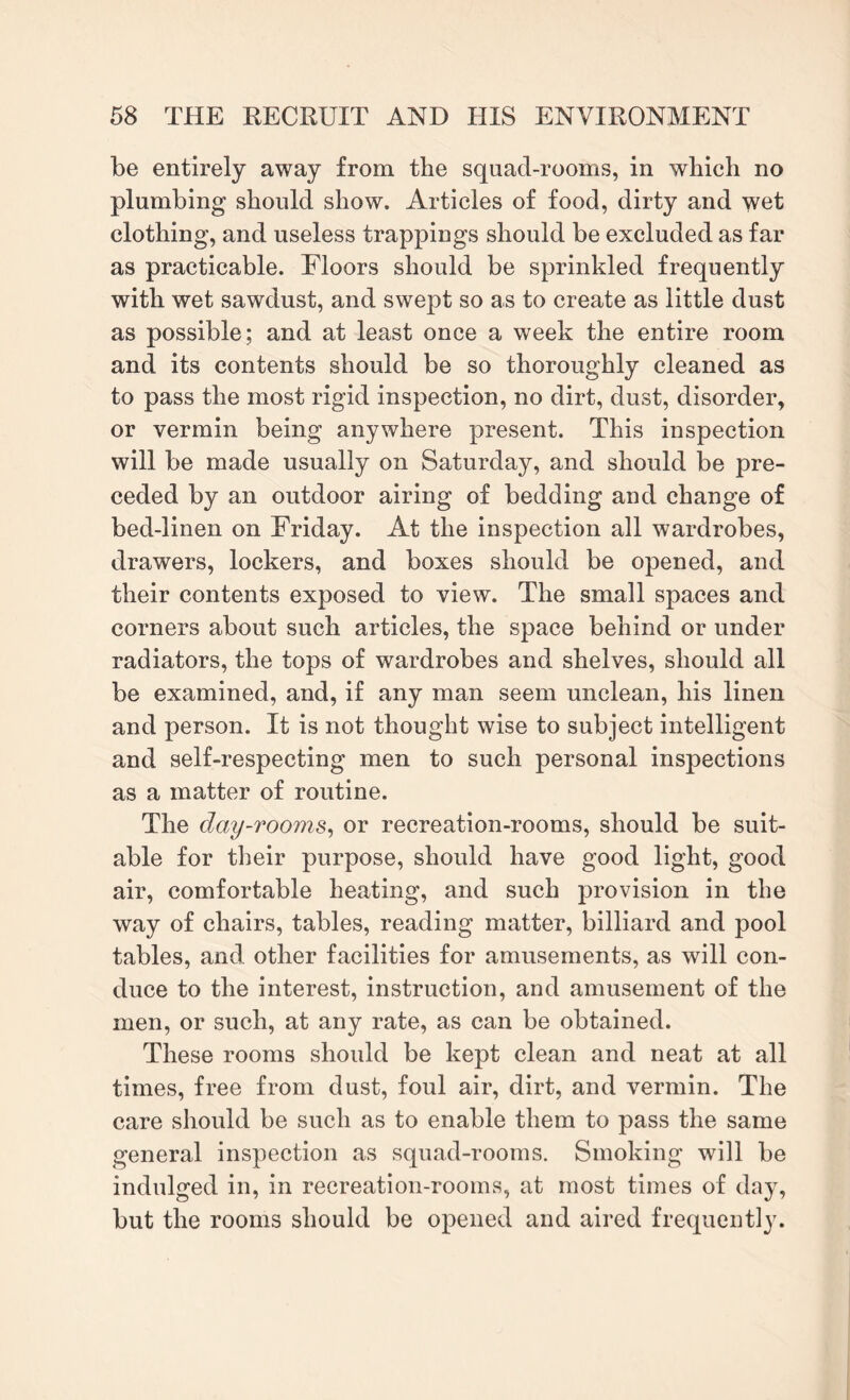 be entirely away from the squad-rooms, in which no plumbing should show. Articles of food, dirty and wet clothing, and useless trappings should be excluded as far as practicable. Floors should be sprinkled frequently with wet sawdust, and swept so as to create as little dust as possible; and at least once a week the entire room and its contents should be so thoroughly cleaned as to pass the most rigid inspection, no dirt, dust, disorder, or vermin being anywhere present. This inspection will be made usually on Saturday, and should be pre¬ ceded by an outdoor airing of bedding and change of bed-linen on Friday. At the inspection all wardrobes, drawers, lockers, and boxes should be opened, and their contents exposed to view. The small spaces and corners about such articles, the space behind or under radiators, the tops of wardrobes and shelves, should all be examined, and, if any man seem unclean, his linen and person. It is not thought wise to subject intelligent and self-respecting men to such personal inspections as a matter of routine. The day-rooms, or recreation-rooms, should be suit¬ able for their purpose, should have good light, good air, comfortable heating, and such provision in the way of chairs, tables, reading matter, billiard and pool tables, and other facilities for amusements, as will con¬ duce to the interest, instruction, and amusement of the men, or such, at any rate, as can be obtained. These rooms should be kept clean and neat at all times, free from dust, foul air, dirt, and vermin. The care should be such as to enable them to pass the same general inspection as squad-rooms. Smoking will be indulged in, in recreation-rooms, at most times of day, but the rooms should be opened and aired frequently.