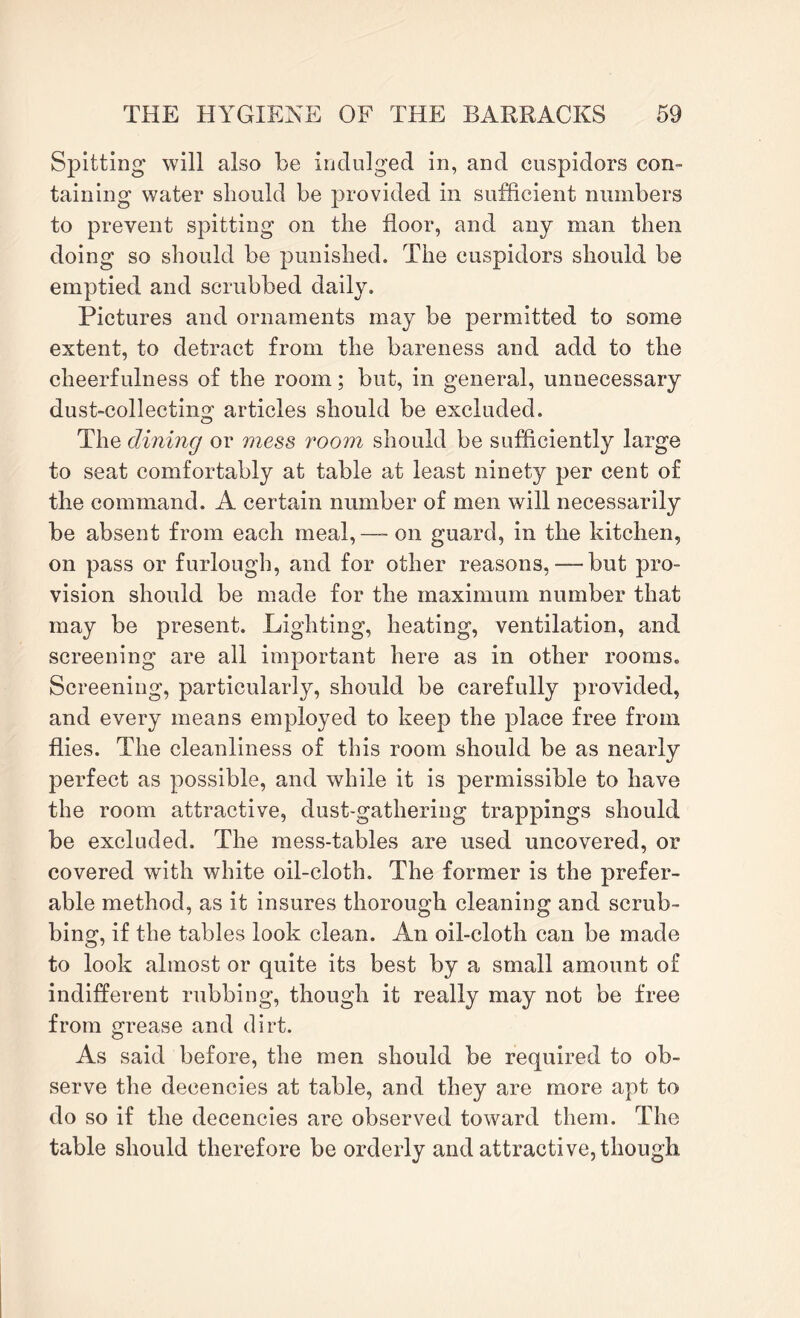 Spitting will also be indulged in, and cuspidors con¬ taining water should be provided in sufficient numbers to prevent spitting on the floor, and any man then doing so should be punished. The cuspidors should be emptied and scrubbed daily. Pictures and ornaments may be permitted to some extent, to detract from the bareness and add to the cheerfulness of the room; but, in general, unnecessary dust-collecting articles should be excluded. The dining or mess room should be sufficiently large to seat comfortably at table at least ninety per cent of the command. A certain number of men will necessarily be absent from each meal,-- on guard, in the kitchen, on pass or furlough, and for other reasons, — but pro¬ vision should be made for the maximum number that may be present. Lighting, heating, ventilation, and screening are all important here as in other rooms. Screening, particularly, should be carefully provided, and every means employed to keep the place free from flies. The cleanliness of this room should be as nearly perfect as possible, and while it is permissible to have the room attractive, dust-gathering trappings should be excluded. The mess-tables are used uncovered, or covered with white oil-cloth. The former is the prefer¬ able method, as it insures thorough cleaning and scrub¬ bing, if the tables look clean. An oil-cloth can be made to look almost or quite its best by a small amount of indifferent rubbing, though it really may not be free from grease and dirt. As said before, the men should be required to ob¬ serve the decencies at table, and they are more apt to do so if the decencies are observed toward them. The table should therefore be orderly and attractive, though