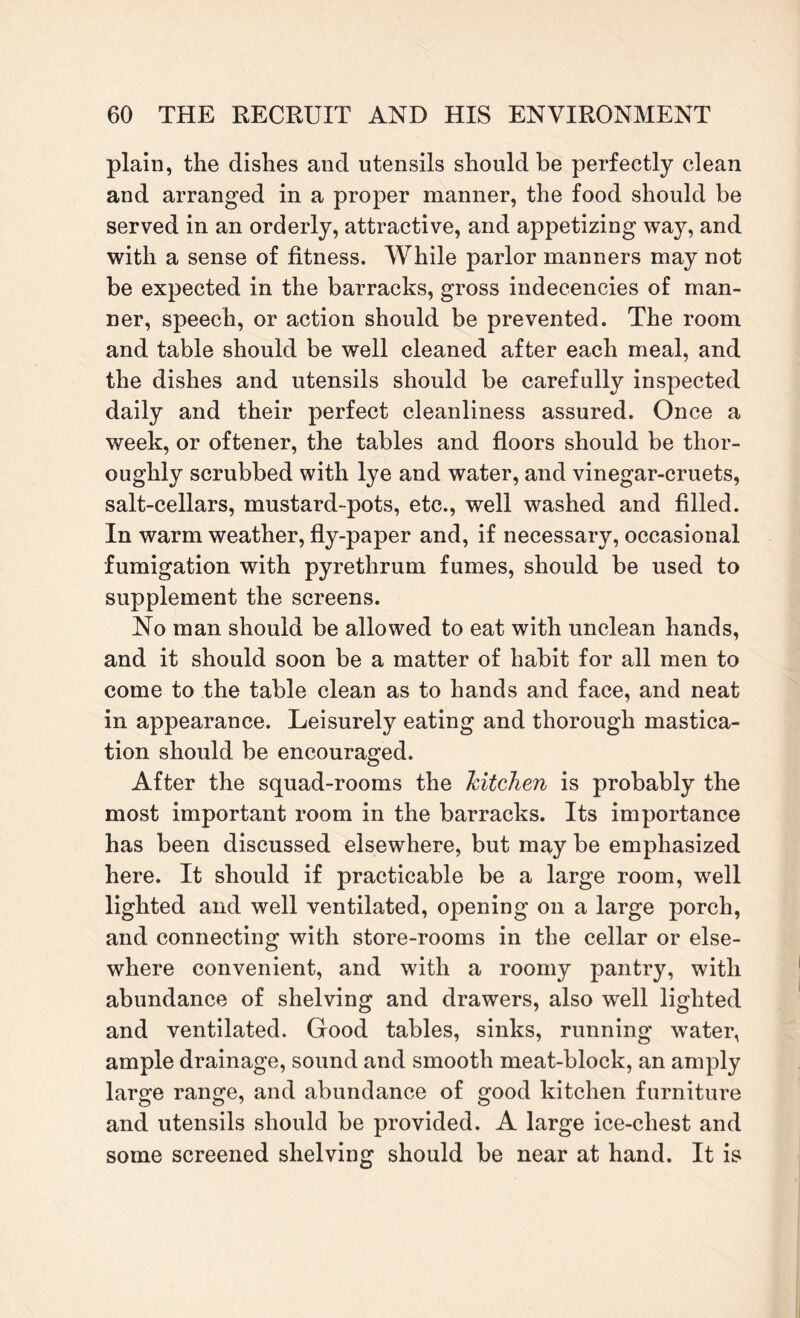 plain, the dishes and utensils should be perfectly clean and arranged in a proper manner, the food should be served in an orderly, attractive, and appetizing way, and with a sense of fitness. While parlor manners may not be expected in the barracks, gross indecencies of man¬ ner, speech, or action should be prevented. The room and table should be well cleaned after each meal, and the dishes and utensils should be carefully inspected daily and their perfect cleanliness assured. Once a week, or oftener, the tables and floors should be thor¬ oughly scrubbed with lye and water, and vinegar-cruets, salt-cellars, mustard-pots, etc., well washed and filled. In warm weather, fly-paper and, if necessary, occasional fumigation with pyrethrum fumes, should be used to supplement the screens. No man should be allowed to eat with unclean hands, and it should soon be a matter of habit for all men to come to the table clean as to hands and face, and neat in appearance. Leisurely eating and thorough mastica¬ tion should be encouraged. After the squad-rooms the Jcitchen is probably the most important room in the barracks. Its importance has been discussed elsewhere, but may be emphasized here. It should if practicable be a large room, well lighted and well ventilated, opening on a large porch, and connecting with store-rooms in the cellar or else¬ where convenient, and with a roomy pantry, with abundance of shelving and drawers, also well lighted and ventilated. Good tables, sinks, running water, ample drainage, sound and smooth meat-block, an amply large range, and abundance of good kitchen furniture and utensils should be provided. A large ice-chest and some screened shelving should be near at hand. It is