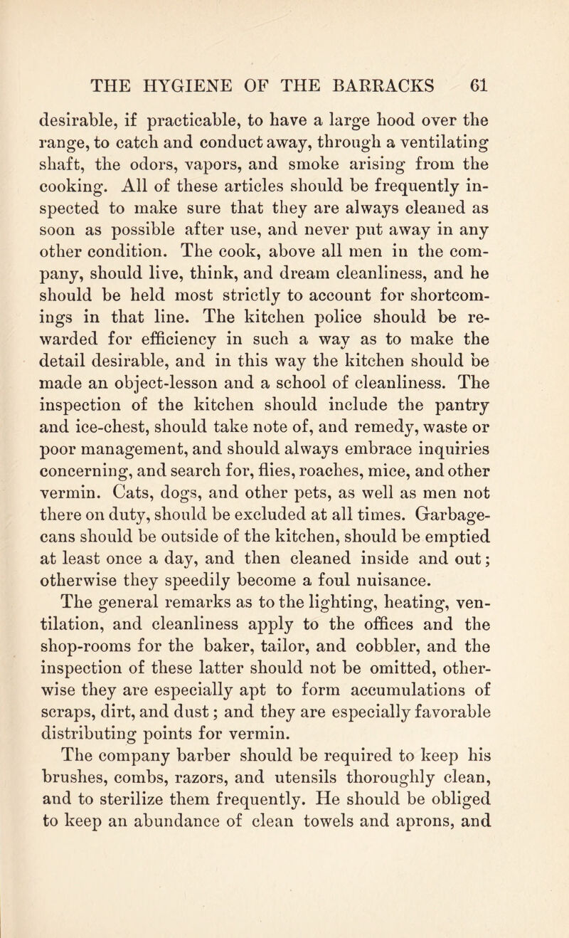 desirable, if practicable, to have a large hood over the range, to catch and conduct away, through a ventilating shaft, the odors, vapors, and smoke arising from the cooking. All of these articles should be frequently in¬ spected to make sure that they are always cleaned as soon as possible after use, and never put away in any other condition. The cook, above all men in the com¬ pany, should live, think, and dream cleanliness, and he should be held most strictly to account for shortcom¬ ings in that line. The kitchen police should be re¬ warded for efficiency in such a way as to make the detail desirable, and in this way the kitchen should be made an object-lesson and a school of cleanliness. The inspection of the kitchen should include the pantry and ice-chest, should take note of, and remedy, waste or poor management, and should always embrace inquiries concerning, and search for, flies, roaches, mice, and other vermin. Cats, dogs, and other pets, as well as men not there on duty, should be excluded at all times. Garbage- cans should be outside of the kitchen, should be emptied at least once a day, and then cleaned inside and out; otherwise they speedily become a foul nuisance. The general remarks as to the lighting, heating, ven¬ tilation, and cleanliness apply to the offices and the shop-rooms for the baker, tailor, and cobbler, and the inspection of these latter should not be omitted, other¬ wise they are especially apt to form accumulations of scraps, dirt, and dust; and they are especially favorable distributing points for vermin. The company barber should be required to keep his brushes, combs, razors, and utensils thoroughly clean, and to sterilize them frequently. He should be obliged to keep an abundance of clean towels and aprons, and