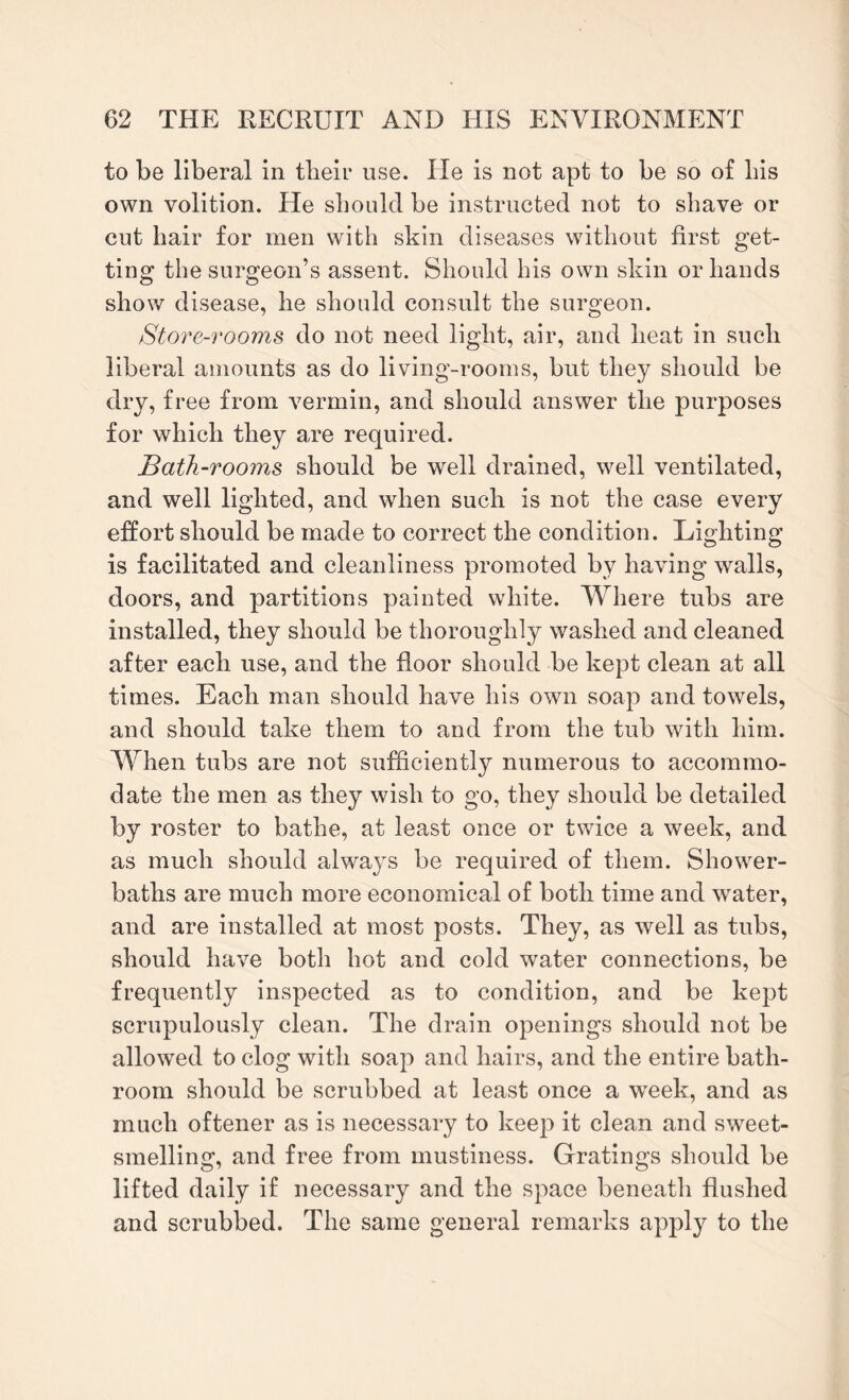 to be liberal in their use. He is not apt to be so of his own volition. He should be instructed not to shave or cut hair for men with skin diseases without first get¬ ting the surgeon’s assent. Should his own skin or hands show disease, he should consult the surgeon. Store-rooms do not need light, air, and heat in such liberal amounts as do living-rooms, but they should be dry, free from vermin, and should answer the purposes for which they are required. Bath-rooms should be well drained, well ventilated, and well lighted, and when such is not the case every effort should be made to correct the condition. Lighting is facilitated and cleanliness promoted by having walls, doors, and partitions painted white. Where tubs are installed, they should be thoroughly washed and cleaned after each use, and the floor should be kept clean at all times. Each man should have his own soap and towels, and should take them to and from the tub with him. When tubs are not sufficiently numerous to accommo¬ date the men as they wish to go, they should be detailed by roster to bathe, at least once or twice a week, and as much should always be required of them. Shower- baths are much more economical of both time and water, and are installed at most posts. They, as well as tubs, should have both hot and cold water connections, be frequently inspected as to condition, and be kept scrupulously clean. The drain openings should not be allowed to clog with soap and hairs, and the entire bath¬ room should be scrubbed at least once a week, and as much oftener as is necessary to keep it clean and sweet¬ smelling, and free from mustiness. Gratings should be lifted daily if necessary and the space beneath flushed and scrubbed. The same general remarks apply to the