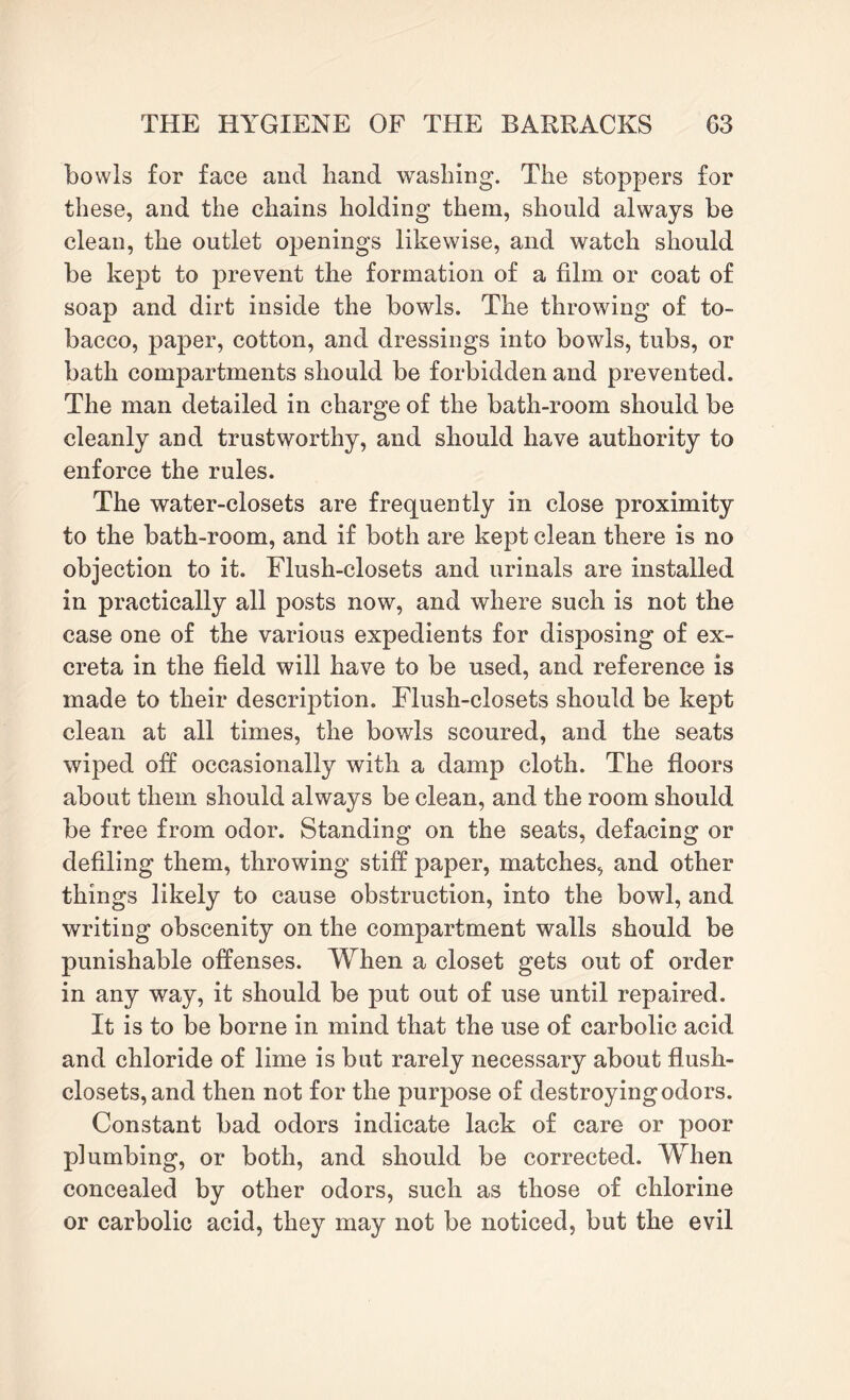 bowls for face and band washing. The stoppers for these, and the chains holding them, should always be clean, the outlet openings likewise, and watch should be kept to prevent the formation of a film or coat of soap and dirt inside the bowls. The throwing of to¬ bacco, paper, cotton, and dressings into bowls, tubs, or bath compartments should be forbidden and prevented. The man detailed in charge of the bath-room should be cleanly and trustworthy, and should have authority to enforce the rules. The water-closets are frequently in close proximity to the bath-room, and if both are kept clean there is no objection to it. Flush-closets and urinals are installed in practically all posts now, and where such is not the case one of the various expedients for disposing of ex¬ creta in the field will have to be used, and reference is made to their description. Flush-closets should be kept clean at all times, the bowls scoured, and the seats wiped off occasionally with a damp cloth. The floors about them should always be clean, and the room should be free from odor. Standing on the seats, defacing or defiling them, throwing stiff paper, matches, and other things likely to cause obstruction, into the bowl, and writing obscenity on the compartment walls should be punishable offenses. When a closet gets out of order in any way, it should be put out of use until repaired. It is to be borne in mind that the use of carbolic acid and chloride of lime is but rarely necessary about flush- closets, and then not for the purpose of destroying odors. Constant bad odors indicate lack of care or poor plumbing, or both, and should be corrected. When concealed by other odors, such as those of chlorine or carbolic acid, they may not be noticed, but the evil