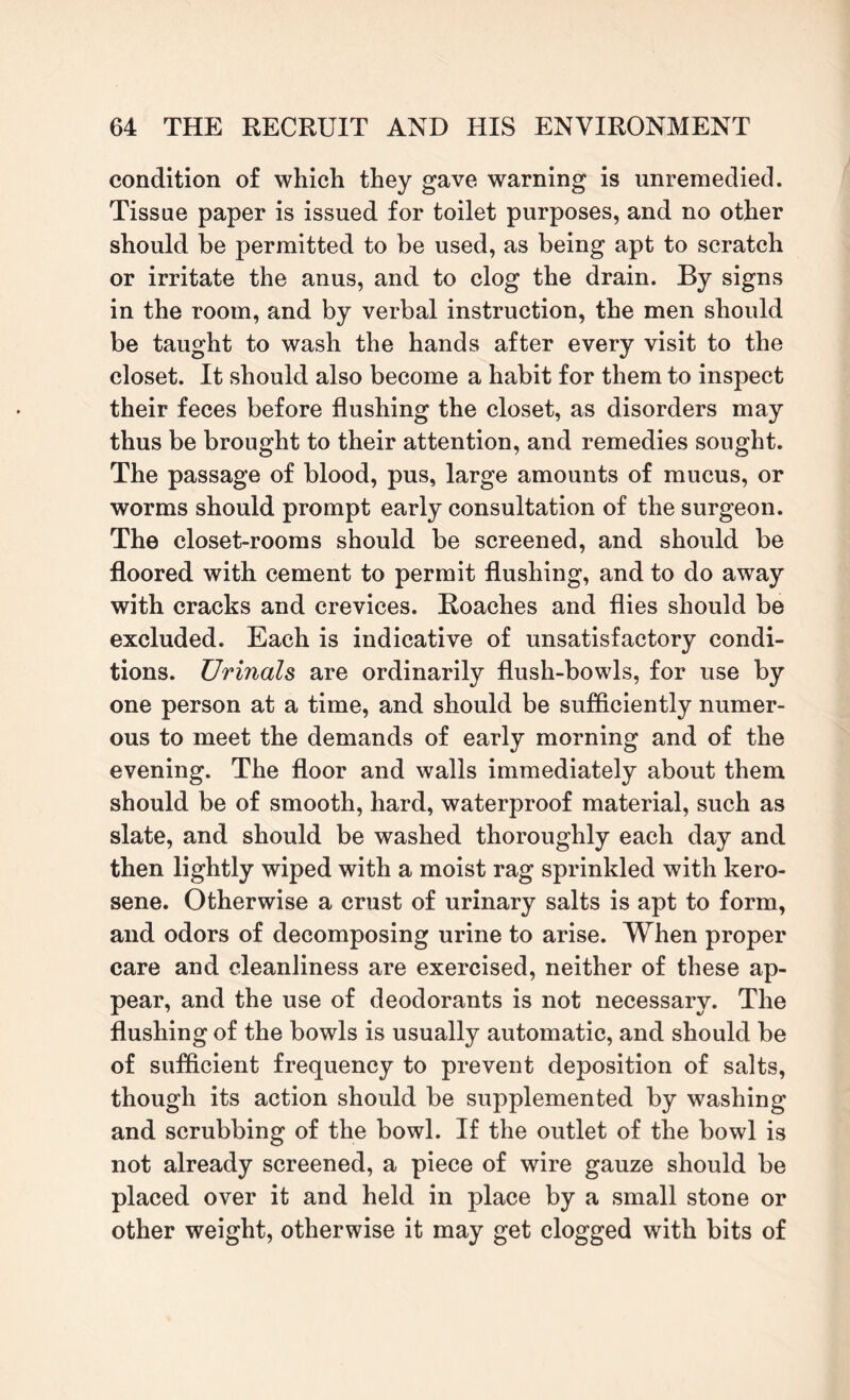 condition of which they gave warning is unremedied. Tissue paper is issued for toilet purposes, and no other should be permitted to be used, as being apt to scratch or irritate the anus, and to clog the drain. By signs in the room, and by verbal instruction, the men should be taught to wash the hands after every visit to the closet. It should also become a habit for them to inspect their feces before flushing the closet, as disorders may thus be brought to their attention, and remedies sought. The passage of blood, pus, large amounts of mucus, or worms should prompt early consultation of the surgeon. The closet-rooms should be screened, and should be floored with cement to permit flushing, and to do away with cracks and crevices. Roaches and flies should be excluded. Each is indicative of unsatisfactory condi¬ tions. Urinals are ordinarily flush-bowls, for use by one person at a time, and should be sufficiently numer¬ ous to meet the demands of early morning and of the evening. The floor and walls immediately about them should be of smooth, hard, waterproof material, such as slate, and should be washed thoroughly each day and then lightly wiped with a moist rag sprinkled with kero¬ sene. Otherwise a crust of urinary salts is apt to form, and odors of decomposing urine to arise. When proper care and cleanliness are exercised, neither of these ap¬ pear, and the use of deodorants is not necessary. The flushing of the bowls is usually automatic, and should be of sufficient frequency to prevent deposition of salts, though its action should be supplemented by washing and scrubbing of the bowl. If the outlet of the bowl is not already screened, a piece of wire gauze should be placed over it and held in place by a small stone or other weight, otherwise it may get clogged with bits of