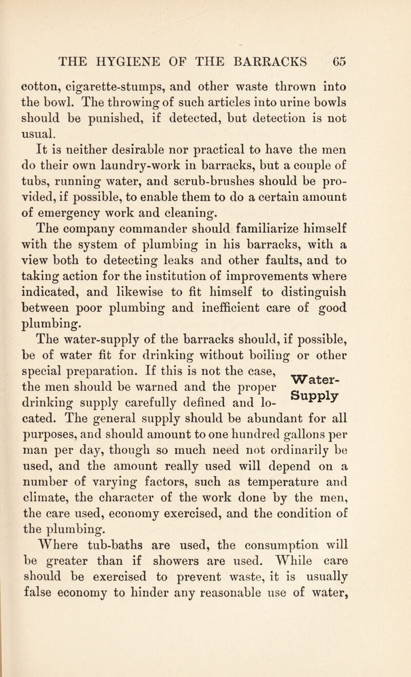 cotton, cigarette-stumps, and other waste thrown into the bowl. The throwing of such articles into urine bowls should be punished, if detected, but detection is not usual. It is neither desirable nor practical to have the men do their own laundry-work in barracks, but a couple of tubs, running water, and scrub-brushes should be pro¬ vided, if possible, to enable them to do a certain amount of emergency work and cleaning. The company commander should familiarize himself with the system of plumbing in his barracks, with a view both to detecting leaks and other faults, and to taking action for the institution of improvements where indicated, and likewise to fit himself to distinguish between poor plumbing and inefficient care of good plumbing. The water-supply of the barracks should, if possible, be of water fit for drinking without boiling or other special preparation. If this is not the case, the men should be warned and the proper drinking supply carefully defined and lo- ^ cated. The general supply should be abundant for all purposes, and should amount to one hundred gallons per man per day, though so much need not ordinarily be used, and the amount really used will depend on a number of varying factors, such as temperature and climate, the character of the work done by the men, the care used, economy exercised, and the condition of the plumbing. Where tub-baths are used, the consumption will be greater than if showers are used. While care should be exercised to prevent waste, it is usually false economy to hinder any reasonable use of water,