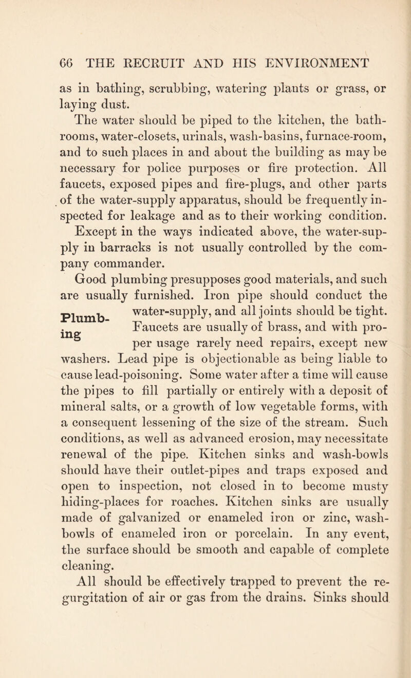 as in bathing, scrubbing, watering plants or grass, or laying dust. The water should be piped to the kitchen, the bath¬ rooms, water-closets, urinals, wash-basins, furnace-room, and to such places in and about the building as maybe necessary for police purposes or fire protection. All faucets, exposed pipes and fire-plugs, and other parts of the water-supply apparatus, should be frequently in¬ spected for leakage and as to their working condition. Except in the ways indicated above, the water-sup¬ ply in barracks is not usually controlled by the com¬ pany commander. Good plumbing presupposes good materials, and such are usually furnished. Iron pipe should conduct the Plumb water-supply, and all joints should be tight. Faucets are usually of brass, and with pro- per usage rarely need repairs, except new washers. Lead pipe is objectionable as being liable to cause lead-poisoning. Some water after a time will cause the pipes to fill partially or entirely with a deposit of mineral salts, or a growth of low vegetable forms, with a consequent lessening of the size of the stream. Such conditions, as well as advanced erosion, may necessitate renewal of the pipe. Kitchen sinks and wash-bowls should have their outlet-pipes and traps exposed and open to inspection, not closed in to become musty hiding-places for roaches. Kitchen sinks are usually made of galvanized or enameled iron or zinc, wash¬ bowls of enameled iron or porcelain. In any event, the surface should be smooth and capable of complete cleaning. All should be effectively trapped to prevent the re¬ gurgitation of air or gas from the drains. Sinks should