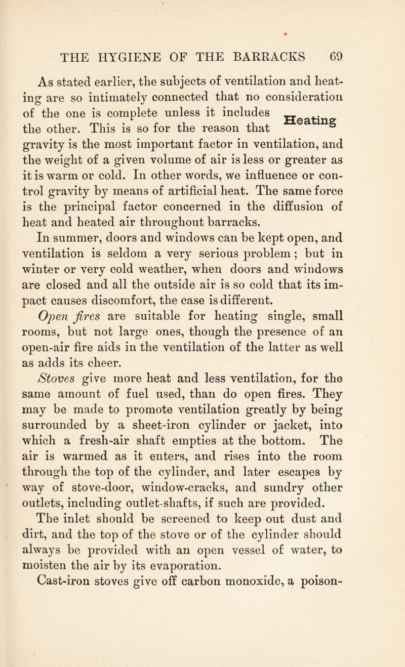 As stated earlier, the subjects of ventilation and heat¬ ing are so intimately connected that no consideration of the one is complete unless it includes the other. This is so for the reason that Ga gravity is the most important factor in ventilation, and the weight of a given volume of air is less or greater as it is warm or cold. In other words, we influence or con¬ trol gravity by means of artificial heat. The same force is the principal factor concerned in the diffusion of heat and heated air throughout barracks. In summer, doors and windows can be kept open, and ventilation is seldom a very serious problem; but in winter or very cold weather, when doors and windows are closed and all the outside air is so cold that its im¬ pact causes discomfort, the case is different. Open fires are suitable for heating single, small rooms, but not large ones, though the presence of an open-air fire aids in the ventilation of the latter as well as adds its cheer. Stoves give more heat and less ventilation, for the same amount of fuel used, than do open fires. They may be made to promote ventilation greatly by being surrounded by a sheet-iron cylinder or jacket, into which a fresh-air shaft empties at the bottom. The air is warmed as it enters, and rises into the room through the top of the cylinder, and later escapes by way of stove-door, window-cracks, and sundry other outlets, including outlet-shafts, if such are provided. The inlet should be screened to keep out dust and dirt, and the top of the stove or of the cylinder should always be provided with an open vessel of water, to moisten the air by its evaporation. Cast-iron stoves give off carbon monoxide, a poison-