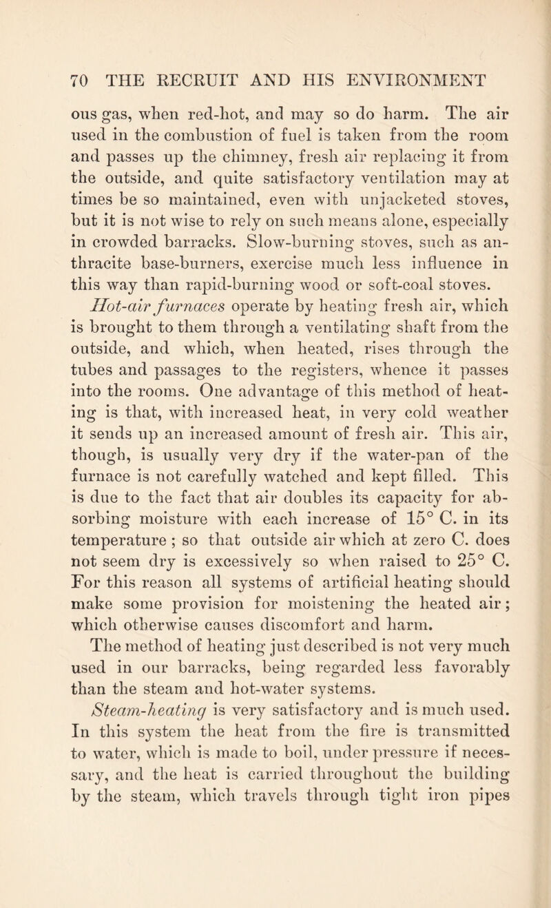 ous gas, when red-hot, and may so do harm. The air used in the combustion of fuel is taken from the room and passes up the chimney, fresh air replacing it from the outside, and quite satisfactory ventilation may at times be so maintained, even with unjacketed stoves, but it is not wise to rely on such means alone, especially in crowded barracks. Slow-burning stoves, such as an¬ thracite base-burners, exercise much less influence in this way than rapid-burning wood or soft-coal stoves. Hot-air furnaces operate by heating fresh air, which is brought to them through a ventilating shaft from the outside, and which, when heated, rises through the tubes and passages to the registers, whence it passes into the rooms. One advantage of this method of heat¬ ing is that, with increased heat, in very cold weather it sends up an increased amount of fresh air. This air, though, is usually very dry if the water-pan of the furnace is not carefully watched and kept filled. This is due to the fact that air doubles its capacity for ab¬ sorbing moisture with each increase of 15° C. in its temperature ; so that outside air which at zero C. does not seem dry is excessively so when raised to 25° C. For this reason all systems of artificial heating should make some provision for moistening the heated air; which otherwise causes discomfort and harm. The method of heating just described is not very much used in our barracks, being regarded less favorably than the steam and hot-water systems. Steam-heating is very satisfactory and is much used. In this system the heat from the fire is transmitted to water, which is made to boil, under pressure if neces¬ sary, and the heat is carried throughout the building by the steam, which travels through tight iron pipes