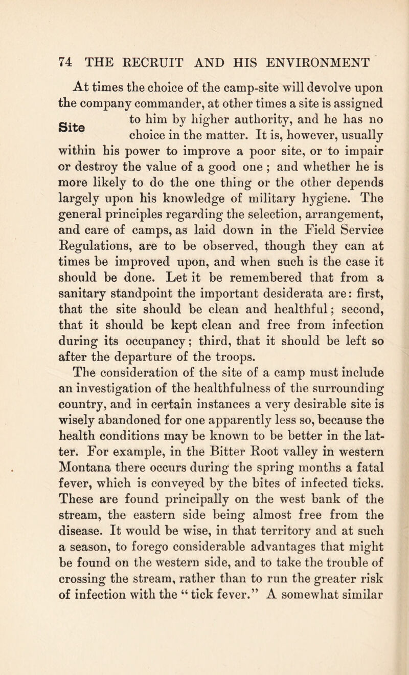 At times the choice of the camp-site will devolve upon the company commander, at other times a site is assigned g to him by higher authority, and he has no choice in the matter. It is, however, usually within his power to improve a poor site, or to impair or destroy the value of a good one ; and whether he is more likely to do the one thing or the other depends largely upon his knowledge of military hygiene. The general principles regarding the selection, arrangement, and care of camps, as laid down in the Field Service Regulations, are to be observed, though they can at times be improved upon, and when such is the case it should be done. Let it be remembered that from a sanitary standpoint the important desiderata are: first, that the site should be clean and healthful; second, that it should be kept clean and free from infection during its occupancy; third, that it should be left so after the departure of the troops. The consideration of the site of a camp must include an investigation of the healthfulness of the surrounding country, and in certain instances a very desirable site is wisely abandoned for one apparently less so, because the health conditions may be known to be better in the lat¬ ter. For example, in the Bitter Root valley in western Montana there occurs during the spring months a fatal fever, which is conveyed by the bites of infected ticks. These are found principally on the west bank of the stream, the eastern side being almost free from the disease. It would be wise, in that territory and at such a season, to forego considerable advantages that might be found on the western side, and to take the trouble of crossing the stream, rather than to run the greater risk of infection with the “ tick fever.” A somewhat similar