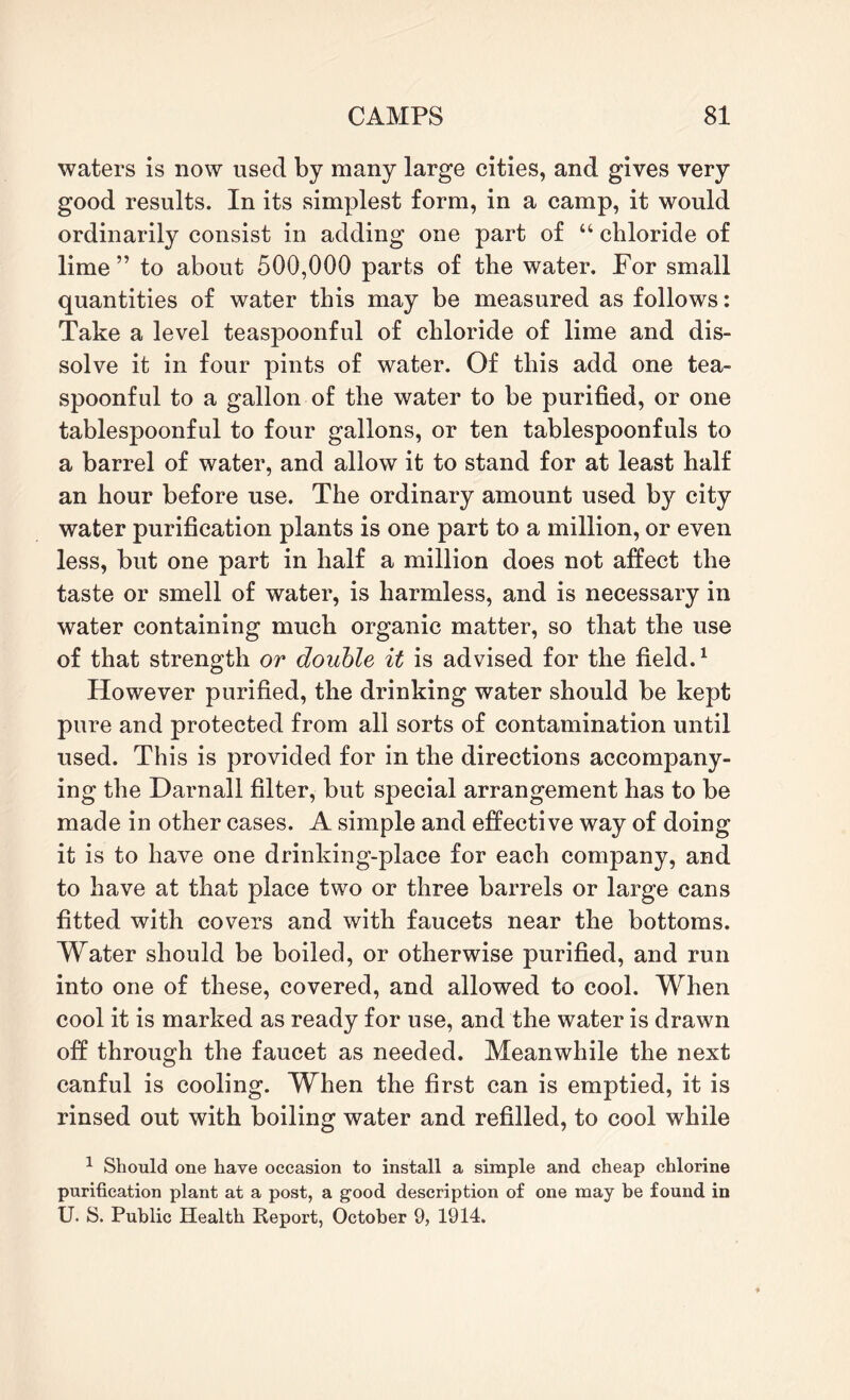 waters is now used by many large cities, and gives very good results. In its simplest form, in a camp, it would ordinarily consist in adding one part of “ chloride of lime” to about 500,000 parts of the water. For small quantities of water this may be measured as follows: Take a level teaspoonful of chloride of lime and dis¬ solve it in four pints of water. Of this add one tea¬ spoonful to a gallon of the water to be purified, or one tablespoonful to four gallons, or ten tablespoonfuls to a barrel of water, and allow it to stand for at least half an hour before use. The ordinary amount used by city water purification plants is one part to a million, or even less, but one part in half a million does not affect the taste or smell of water, is harmless, and is necessary in water containing much organic matter, so that the use of that strength or double it is advised for the field.1 However purified, the drinking water should be kept pure and protected from all sorts of contamination until used. This is provided for in the directions accompany¬ ing the Darnall filter, but special arrangement has to be made in other cases. A simple and effective way of doing it is to have one drinking-place for each company, and to have at that place two or three barrels or large cans fitted with covers and with faucets near the bottoms. Water should be boiled, or otherwise purified, and run into one of these, covered, and allowed to cool. When cool it is marked as ready for use, and the water is drawn off through the faucet as needed. Meanwhile the next canful is cooling. When the first can is emptied, it is rinsed out with boiling water and refilled, to cool while 1 Should one have occasion to install a simple and cheap chlorine purification plant at a post, a good description of one may be found in U. S. Public Health Report, October 9, 1914.