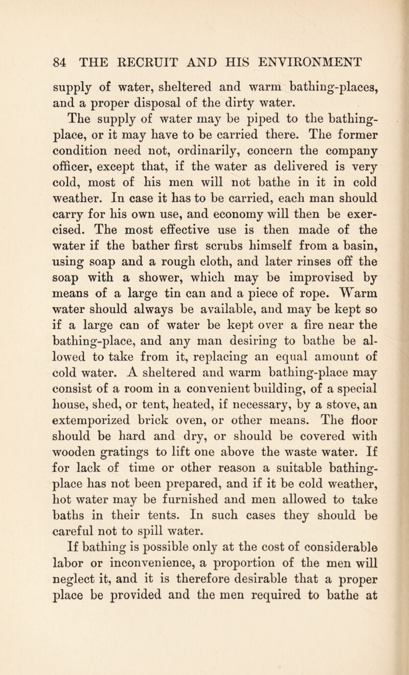 supply of water, sheltered and warm bathing-places, and a proper disposal of the dirty water. The supply of water may be piped to the bathing- place, or it may have to be carried there. The former condition need not, ordinarily, concern the company officer, except that, if the water as delivered is very cold, most of his men will not bathe in it in cold weather. In case it has to be carried, each man should carry for his own use, and economy will then be exer¬ cised. The most effective use is then made of the water if the bather first scrubs himself from a basin, using soap and a rough cloth, and later rinses off the soap with a shower, which may be improvised by means of a large tin can and a piece of rope. Warm water should always be available, and may be kept so if a large can of water be kept over a fire near the bathing-place, and any man desiring to bathe be al¬ lowed to take from it, replacing an equal amount of cold water. A sheltered and warm bathing-place may consist of a room in a convenient building, of a special house, shed, or tent, heated, if necessary, by a stove, an extemporized brick oven, or other means. The floor should be hard and dry, or should be covered with wooden gratings to lift one above the waste water. If for lack of time or other reason a suitable bathing- place has not been prepared, and if it be cold weather, hot water may be furnished and men allowed to take baths in their tents. In such cases they should be careful not to spill water. If bathing is possible only at the cost of considerable labor or inconvenience, a proportion of the men will neglect it, and it is therefore desirable that a proper place be provided and the men required to bathe at