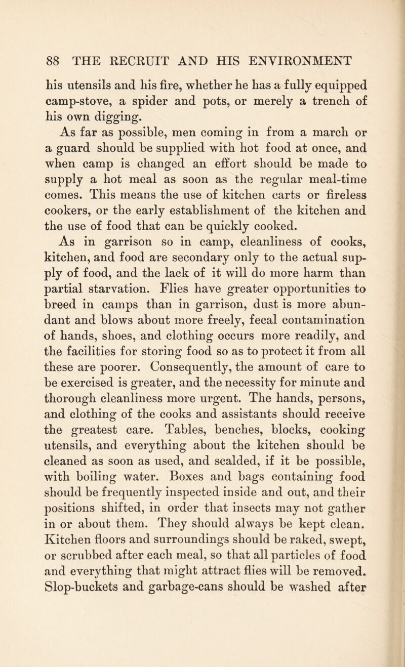 his utensils and his fire, whether he has a fully equipped camp-stove, a spider and pots, or merely a trench of his own digging. As far as possible, men coming in from a march or a guard should be supplied with hot food at once, and when camp is changed an effort should be made to supply a hot meal as soon as the regular meal-time comes. This means the use of kitchen carts or fireless cookers, or the early establishment of the kitchen and the use of food that can be quickly cooked. As in garrison so in camp, cleanliness of cooks, kitchen, and food are secondary onty to the actual sup¬ ply of food, and the lack of it will do more harm than partial starvation. Flies have greater opportunities to breed in camps than in garrison, dust is more abun¬ dant and blows about more freely, fecal contamination of hands, shoes, and clothing occurs more readily, and the facilities for storing food so as to protect it from all these are poorer. Consequently, the amount of care to be exercised is greater, and the necessity for minute and thorough cleanliness more urgent. The hands, persons, and clothing of the cooks and assistants should receive the greatest care. Tables, benches, blocks, cooking utensils, and everything about the kitchen should be cleaned as soon as used, and scalded, if it be possible, with boiling water. Boxes and bags containing food should be frequently inspected inside and out, and their positions shifted, in order that insects may not gather in or about them. They should always be kept clean. Kitchen floors and surroundings should be raked, swept, or scrubbed after each meal, so that all particles of food and everything that might attract flies will be removed. Slop-buckets and garbage-cans should be washed after