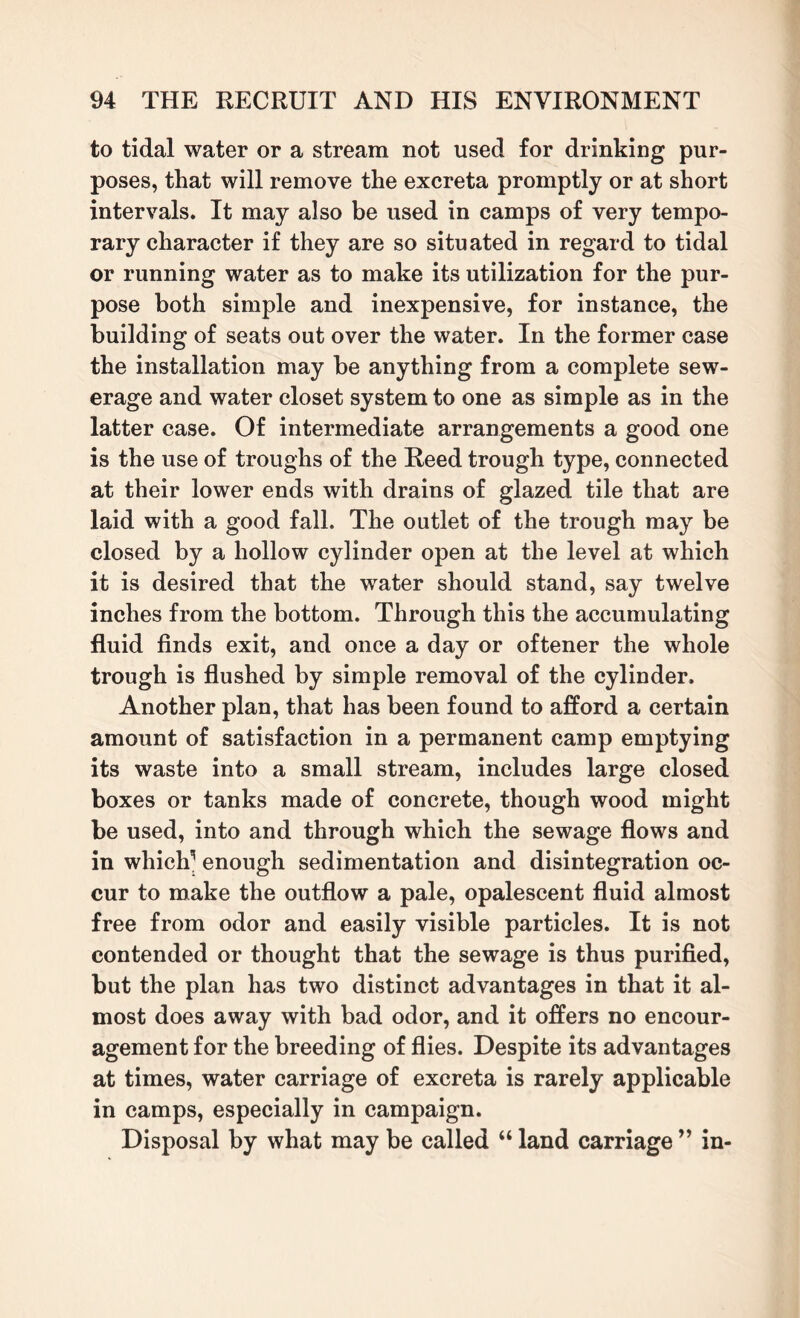 to tidal water or a stream not used for drinking pur¬ poses, that will remove the excreta promptly or at short intervals. It may also be used in camps of very tempo¬ rary character if they are so situated in regard to tidal or running water as to make its utilization for the pur¬ pose both simple and inexpensive, for instance, the building of seats out over the water. In the former case the installation may be anything from a complete sew¬ erage and water closet system to one as simple as in the latter case. Of intermediate arrangements a good one is the use of troughs of the Reed trough type, connected at their lower ends with drains of glazed tile that are laid with a good fall. The outlet of the trough may be closed by a hollow cylinder open at the level at which it is desired that the water should stand, say twelve inches from the bottom. Through this the accumulating fluid finds exit, and once a day or oftener the whole trough is flushed by simple removal of the cylinder. Another plan, that has been found to afford a certain amount of satisfaction in a permanent camp emptying its waste into a small stream, includes large closed boxes or tanks made of concrete, though wood might be used, into and through which the sewage flows and in which'5 enough sedimentation and disintegration oc¬ cur to make the outflow a pale, opalescent fluid almost free from odor and easily visible particles. It is not contended or thought that the sewage is thus purified, but the plan has two distinct advantages in that it al¬ most does away with bad odor, and it offers no encour¬ agement for the breeding of flies. Despite its advantages at times, water carriage of excreta is rarely applicable in camps, especially in campaign. Disposal by what may be called “ land carriage ” in-