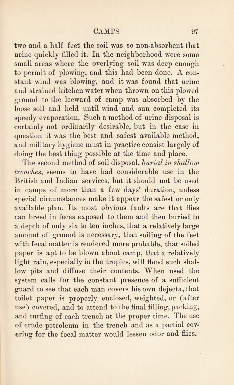 two and a half feet the soil was so non-absorbent that urine quickly filled it. In the neighborhood were some small areas where the overlying soil was deep enough to permit of plowing, and this had been done. A con¬ stant wind was blowing, and it was found that urine and strained kitchen water when thrown on this plowed ground to the leeward of camp was absorbed by the loose soil and held until wind and sun completed its speedy evaporation. Such a method of urine disposal is certainly not ordinarily desirable, but in the case in question it was the best and safest available method, and military hygiene must in practice consist largely of doing the best thing possible at the time and place. The second method of soil disposal, burial in shallow trenches, seems to have had considerable use in the British and Indian services, but it should not be used in camps of more than a few days’ duration, unless special circumstances make it appear the safest or only available plan. Its most obvious faults are that flies can breed in feces exposed to them and then buried to a depth of only six to ten inches, that a relatively large amount of ground is necessary, that soiling of the feet with fecal matter is rendered more probable, that soiled paper is apt to be blown about camp, that a relatively light rain, especially in the tropics, will flood such shal¬ low pits and diffuse their contents. When used the system calls for the constant presence of a sufficient guard to see that each man covers his own dejecta, that toilet paper is properly enclosed, weighted, or (after use) covered, and to attend to the final filling, packing, and turfing of each trench at the proper time. The use of crude petroleum in the trench and as a partial cov¬ ering for the fecal matter would lessen odor and flies.