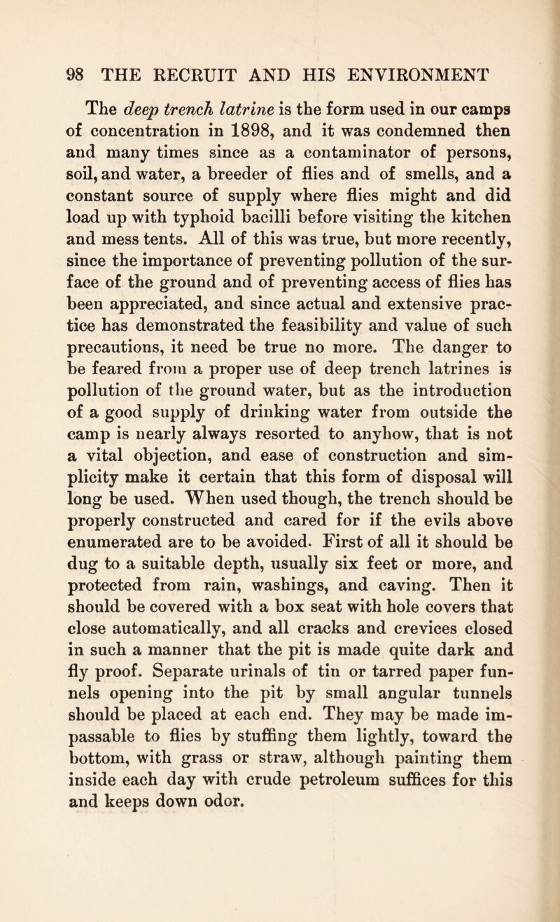 The deep trench latrine is the form used in our camps of concentration in 1898, and it was condemned then and many times since as a contaminator of persons, soil, and water, a breeder of flies and of smells, and a constant source of supply where flies might and did load up with typhoid bacilli before visiting the kitchen and mess tents. All of this was true, but more recently, since the importance of preventing pollution of the sur¬ face of the ground and of preventing access of flies has been appreciated, and since actual and extensive prac¬ tice has demonstrated the feasibility and value of such precautions, it need be true no more. The danger to be feared from a proper use of deep trench latrines is pollution of the ground water, but as the introduction of a good supply of drinking water from outside the camp is nearly always resorted to anyhow, that is not a vital objection, and ease of construction and sim¬ plicity make it certain that this form of disposal will long be used. When used though, the trench should be properly constructed and cared for if the evils above enumerated are to be avoided. First of all it should be dug to a suitable depth, usually six feet or more, and protected from rain, washings, and caving. Then it should be covered with a box seat with hole covers that close automatically, and all cracks and crevices closed in such a manner that the pit is made quite dark and fly proof. Separate urinals of tin or tarred paper fun¬ nels opening into the pit by small angular tunnels should be placed at each end. They may be made im¬ passable to flies by stuffing them lightly, toward the bottom, with grass or straw, although painting them inside each day with crude petroleum suffices for this and keeps down odor.