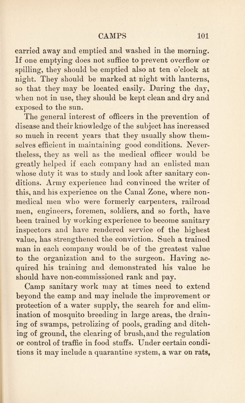 carried away and emptied and washed in the morning. If one emptying does not suffice to prevent overflow or spilling, they should be emptied also at ten o’clock at night. They should be marked at night with lanterns, so that they may be located easily. During the day, when not in use, they should be kept clean and dry and exposed to the sun. The general interest of officers in the prevention of disease and their knowledge of the subject has increased so much in recent years that they usually show them¬ selves efficient in maintaining good conditions. Never¬ theless, they as well as the medical officer would be greatly helped if each company had an enlisted man whose duty it was to study and look after sanitary con¬ ditions. Army experience had convinced the writer of this, and his experience on the Canal Zone, where non¬ medical men who were formerly carpenters, railroad men, engineers, foremen, soldiers, and so forth, have been trained by working experience to become sanitary inspectors and have rendered service of the highest value, has strengthened the conviction. Such a trained man in each company would be of the greatest value to the organization and to the surgeon. Having ac¬ quired his training and demonstrated his value he should have non-commissioned rank and pay. Camp sanitary work may at times need to extend beyond the camp and may include the improvement or protection of a water supply, the search for and elim¬ ination of mosquito breeding in large areas, the drain¬ ing of swamps, petrolizing of pools, grading and ditch¬ ing of ground, the clearing of brush,and the regulation or control of traffic in food stuffs. Under certain condi¬ tions it may include a quarantine system, a wrar on rats,