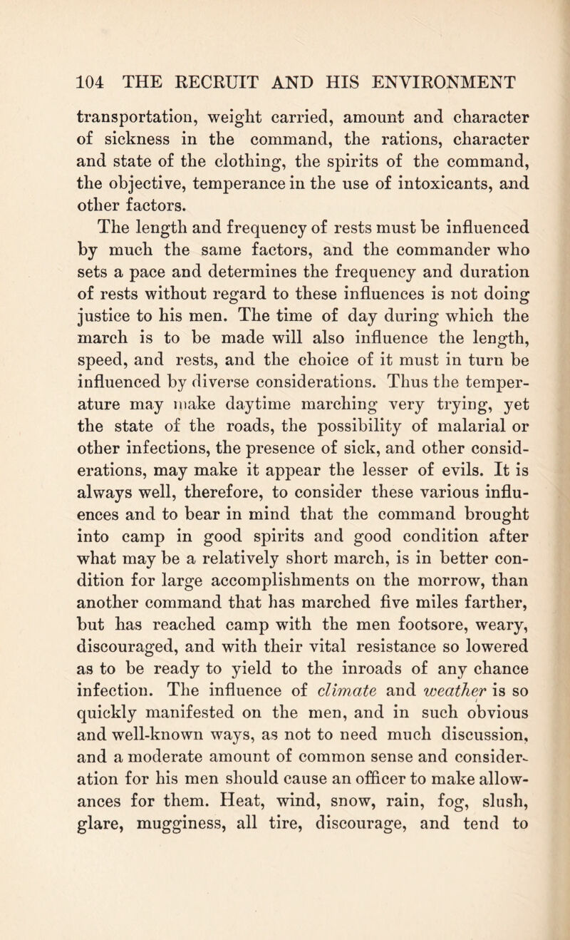 transportation, weight carried, amount and character of sickness in the command, the rations, character and state of the clothing, the spirits of the command, the objective, temperance in the use of intoxicants, and other factors. The length and frequency of rests must he influenced by much the same factors, and the commander who sets a pace and determines the frequency and duration of rests without regard to these influences is not doing justice to his men. The time of day during which the march is to be made will also influence the length, speed, and rests, and the choice of it must in turn be influenced by diverse considerations. Thus the temper¬ ature may make daytime marching very trying, yet the state of the roads, the possibility of malarial or other infections, the presence of sick, and other consid¬ erations, may make it appear the lesser of evils. It is always well, therefore, to consider these various influ¬ ences and to bear in mind that the command brought into camp in good spirits and good condition after what may be a relatively short march, is in better con¬ dition for large accomplishments on the morrow, than another command that has marched five miles farther, but has reached camp with the men footsore, weary, discouraged, and with their vital resistance so lowered as to be ready to yield to the inroads of any chance infection. The influence of dimate, and weather is so / quickly manifested on the men, and in such obvious and well-known ways, as not to need much discussion, and a moderate amount of common sense and consider^ ation for his men should cause an officer to make allow¬ ances for them. Heat, wind, snow, rain, fog, slush, glare, mugginess, all tire, discourage, and tend to