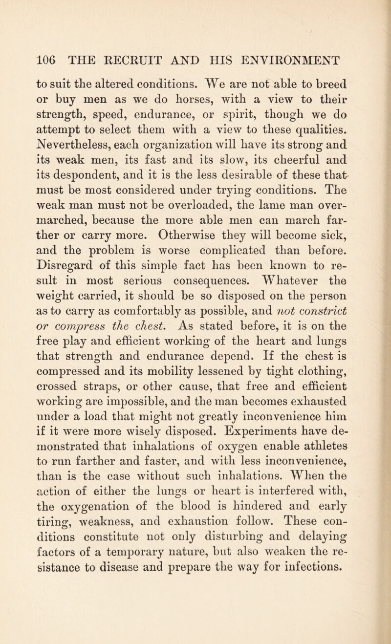 to suit the altered conditions. We are not able to breed or buy men as we do horses, with a view to their strength, speed, endurance, or spirit, though we do attempt to select them with a view to these qualities. Nevertheless, each organization will have its strong and its weak men, its fast and its slow, its cheerful and its despondent, and it is the less desirable of these that must be most considered under trying conditions. The weak man must not be overloaded, the lame man over¬ marched, because the more able men can march far¬ ther or carry more. Otherwise they will become sick, and the problem is worse complicated than before. Disregard of this simple fact has been known to re¬ sult in most serious consequences. Whatever the weight carried, it should be so disposed on the person as to carry as comfortably as possible, and not constrict or compress the chest. As stated before, it is on the free play and efficient working of the heart and lungs that strength and endurance depend* If the chest is compressed and its mobility lessened by tight clothing, crossed straps, or other cause, that free and efficient working are impossible, and the man becomes exhausted under a load that might not greatly inconvenience him if it were more wisely disposed. Experiments have de¬ monstrated that inhalations of oxygen enable athletes to run farther and faster, and with less inconvenience, than is the case without such inhalations. When the action of either the lungs or heart is interfered with, the oxygenation of the blood is hindered and early tiring, weakness, and exhaustion follow. These con¬ ditions constitute not only disturbing and delaying factors of a temporary nature, but also weaken the re¬ sistance to disease and prepare the way for infections.