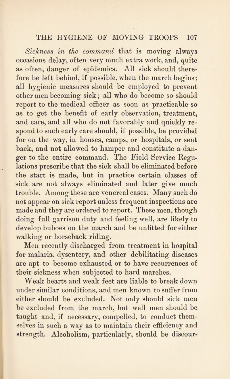 SicJcness in the command that is moving always occasions delay, often very much extra work, and, quite as often, danger of epidemics. All sick should there¬ fore be left behind, if possible, when the march begins; all hygienic measures should be employed to prevent other men becoming sick; all who do become so should report to the medical officer as soon as practicable so as to get the benefit of early observation, treatment, and care, and all who do not favorably and quickly re¬ spond to such early care should, if possible, be provided for on the way, in houses, camps, or hospitals, or sent back, and not allowed to hamper and constitute a dan¬ ger to the entire command. The Field Service Regu¬ lations prescribe that the sick shall be eliminated before the start is made, but in practice certain classes of sick are not always eliminated and later give much trouble. Among these are venereal cases. Many such do not appear on sick report unless frequent inspections are made and they are ordered to report. These men, though doing full garrison duty and feeling well, are likely to develop buboes on the march and be unfitted for either walking or horseback riding. Men recently discharged from treatment in hospital for malaria, dysentery, and other debilitating diseases are apt to become exhausted or to have recurrences of their sickness when subjected to hard marches. Weak hearts and weak feet are liable to break down under similar conditions, and men known to suffer from either should be excluded. Not only should sick men be excluded from the march, but well men should be taught and, if necessary, compelled, to conduct them¬ selves in such a way as to maintain their efficiency and strength. Alcoholism, particularly, should be discour-