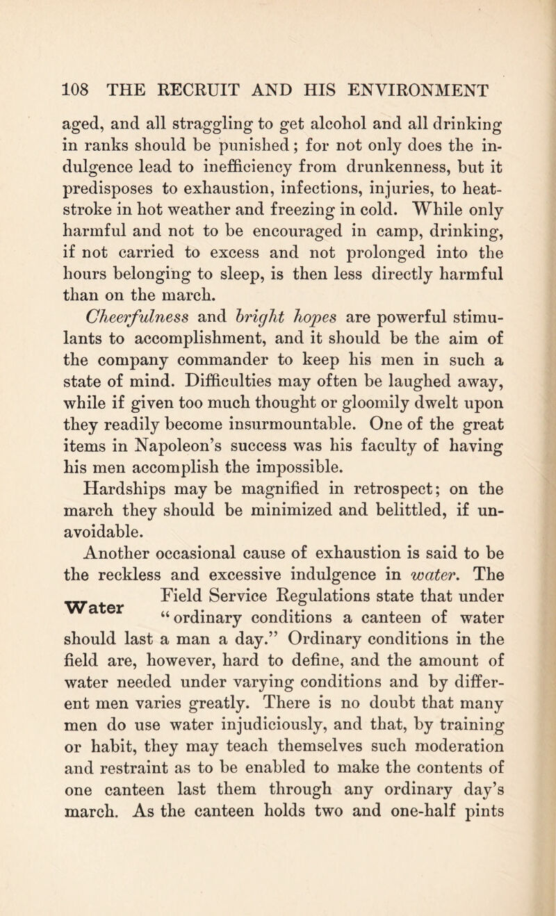 aged, and all straggling to get alcohol and all drinking in ranks should be punished; for not only does the in¬ dulgence lead to inefficiency from drunkenness, but it predisposes to exhaustion, infections, injuries, to heat¬ stroke in hot weather and freezing in cold. While only harmful and not to be encouraged in camp, drinking, if not carried to excess and not prolonged into the hours belonging to sleep, is then less directly harmful than on the march. Cheerfulness and bright hopes are powerful stimu¬ lants to accomplishment, and it should be the aim of the company commander to keep his men in such a state of mind. Difficulties may often be laughed away, while if given too much thought or gloomily dwelt upon they readily become insurmountable. One of the great items in Napoleon’s success was his faculty of having his men accomplish the impossible. Hardships may be magnified in retrospect; on the march they should be minimized and belittled, if un¬ avoidable. Another occasional cause of exhaustion is said to be the reckless and excessive indulgence in water. The Water Field Service Regulations state that under “ ordinary conditions a canteen of water should last a man a day.” Ordinary conditions in the field are, however, hard to define, and the amount of water needed under varying conditions and by differ¬ ent men varies greatly. There is no doubt that many men do use water injudiciously, and that, by training or habit, they may teach themselves such moderation and restraint as to be enabled to make the contents of one canteen last them through any ordinary day’s march. As the canteen holds two and one-half pints