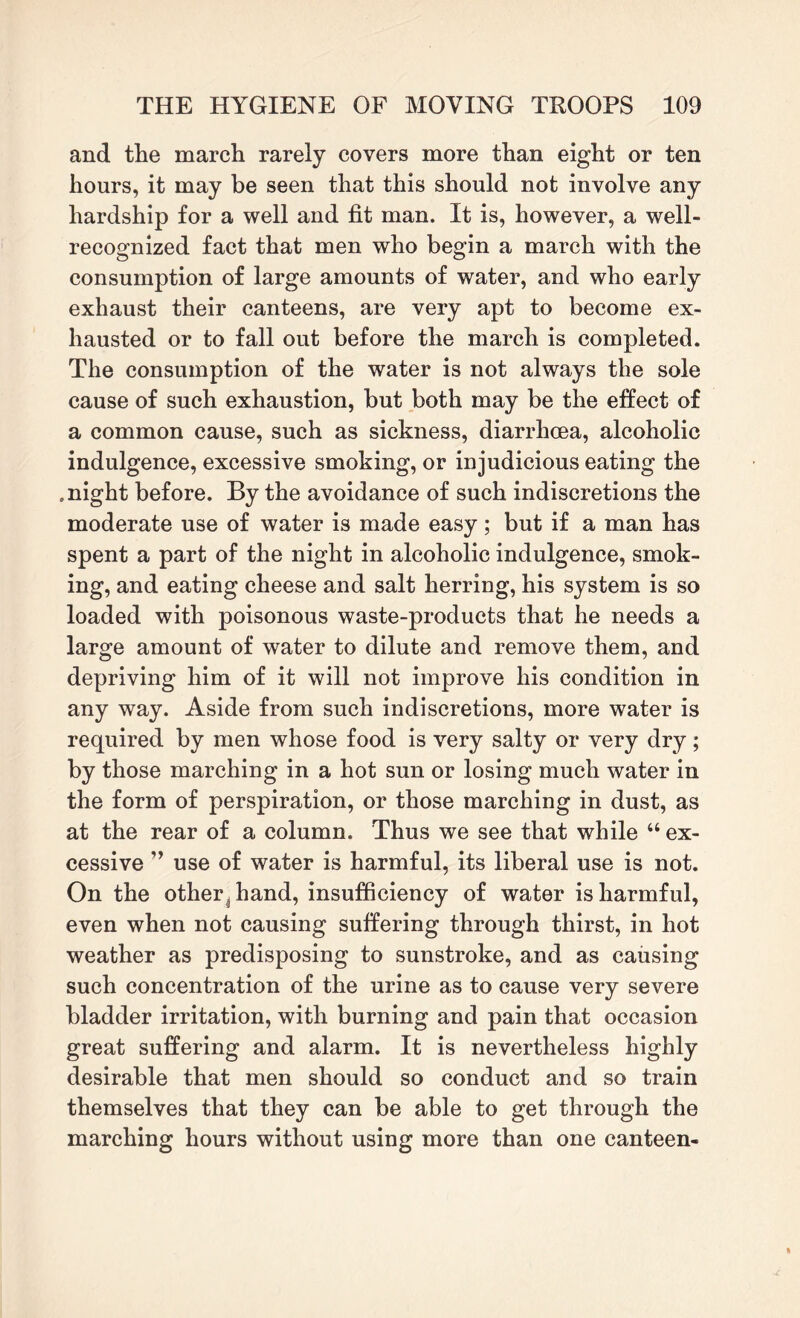 and the march rarely covers more than eight or ten hours, it may be seen that this should not involve any hardship for a well and fit man. It is, however, a well- recognized fact that men who begin a march with the consumption of large amounts of water, and who early exhaust their canteens, are very apt to become ex¬ hausted or to fall out before the march is completed. The consumption of the water is not always the sole cause of such exhaustion, but both may be the effect of a common cause, such as sickness, diarrhoea, alcoholic indulgence, excessive smoking, or injudicious eating the .night before. By the avoidance of such indiscretions the moderate use of water is made easy; but if a man has spent a part of the night in alcoholic indulgence, smok¬ ing, and eating cheese and salt herring, his system is so loaded with poisonous waste-products that he needs a large amount of water to dilute and remove them, and depriving him of it will not improve his condition in any way. Aside from such indiscretions, more water is required by men whose food is very salty or very dry; by those marching in a hot sun or losing much water in the form of perspiration, or those marching in dust, as at the rear of a column. Thus we see that while “ ex¬ cessive ” use of water is harmful, its liberal use is not. On the otheri hand, insufficiency of water is harmful, even when not causing suffering through thirst, in hot weather as predisposing to sunstroke, and as causing such concentration of the urine as to cause very severe bladder irritation, with burning and pain that occasion great suffering and alarm. It is nevertheless highly desirable that men should so conduct and so train themselves that they can be able to get through the marching hours without using more than one canteen-