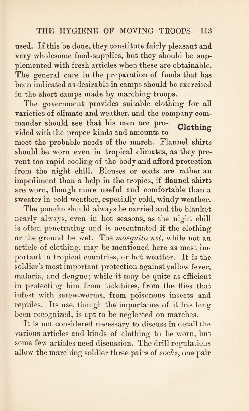 used. If this be done, they constitute fairly pleasant and very wholesome food-supplies, but they should be sup¬ plemented with fresh articles when these are obtainable. The general care in the preparation of foods that has been indicated as desirable in camps should be exercised in the short camps made by marching troops. The government provides suitable clothing for all varieties of climate and weather, and the company com¬ mander should see that his men are pro- ,. vided with the proper kinds and amounts to meet the probable needs of the march. Flannel shirts should be worn even in tropical climates, as they pre¬ vent too rapid cooling of the body and afford protection from the night chill. Blouses or coats are rather an impediment than a help in the tropics, if flannel shirts are worn, though more useful and comfortable than a sweater in cold weather, especially cold, windy weather. The poncho should always be carried and the blanket nearly always, even in hot seasons, as the night chill is often penetrating and is accentuated if the clothing or the ground be wet. The mosquito net, while not an article of clothing, may be mentioned here as most im¬ portant in tropical countries, or hot weather. It is the soldier’s most important protection against yellow fever, malaria, and dengue; while it may be quite as efficient in protecting him from tick-bites, from the flies that infest with screw-worms, from poisonous insects and reptiles. Its use, though the importance of it has long been recognized, is apt to be neglected on marches. It is not considered necessary to discuss in detail the various articles and kinds of clothing to be worn, but some few articles need discussion. The drill regulations allow the marching soldier three pairs of sochs, one pair