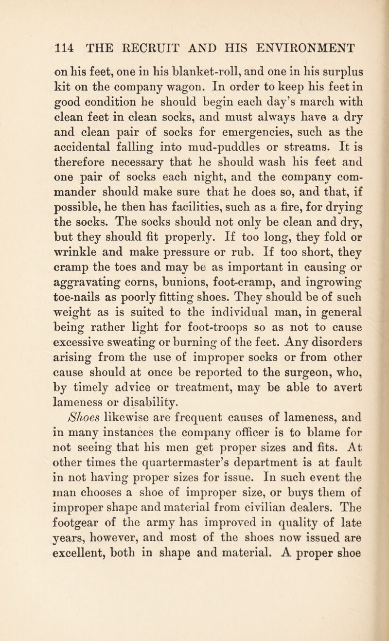 on his feet, one in his blanket-roll, and one in his surplus kit on the company wagon. In order to keep his feet in good condition he should begin each day’s march with clean feet in clean socks, and must always have a dry and clean pair of socks for emergencies, such as the accidental falling into mud-puddles or streams. It is therefore necessary that he should wash his feet and one pair of socks each night, and the company com¬ mander should make sure that he does so, and that, if possible, he then has facilities, such as a fire, for drying the socks. The socks should not only be clean and dry, but they should fit properly. If too long, they fold or wrinkle and make pressure or rub. If too short, they cramp the toes and may be as important in causing or aggravating corns, bunions, foot-cramp, and ingrowing toe-nails as poorly fitting shoes. They should be of such weight as is suited to the individual man, in general being rather light for foot-troops so as not to cause excessive sweating or burning of the feet. Any disorders arising from the use of improper socks or from other cause should at once be reported to the surgeon, who, by timely advice or treatment, may be able to avert lameness or disability. Shoes likewise are frequent causes of lameness, and in many instances the company officer is to blame for not seeing that his men get proper sizes and fits. At other times the quartermaster’s department is at fault in not having proper sizes for issue. In such event the man chooses a shoe of improper size, or buys them of improper shape and material from civilian dealers. The footgear of the army has improved in quality of late years, however, and most of the shoes now issued are excellent, both in shape and material. A proper shoe