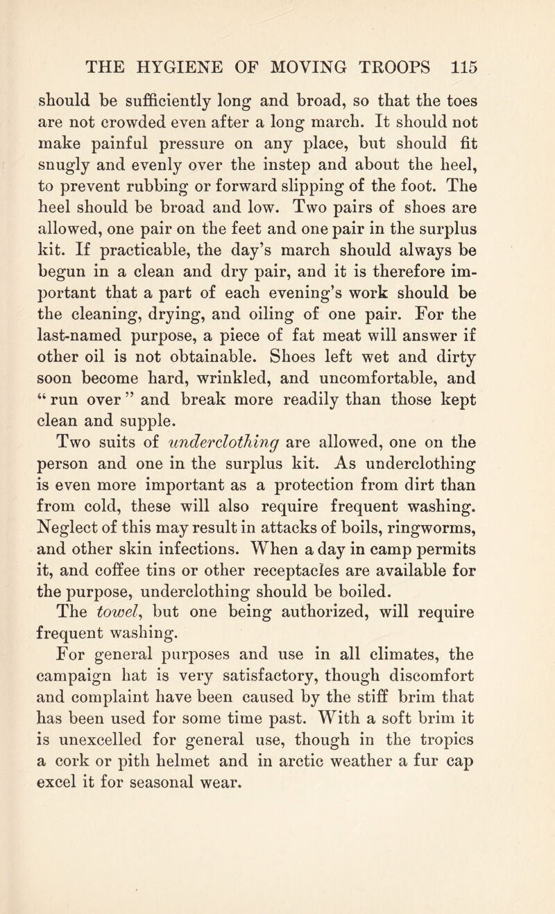 should be sufficiently long and broad, so that the toes are not crowded even after a long march. It should not make painful pressure on any place, but should fit snugly and evenly over the instep and about the heel, to prevent rubbing or forward slipping of the foot. The heel should be broad and low. Two pairs of shoes are allowed, one pair on the feet and one pair in the surplus kit. If practicable, the day’s march should always be begun in a clean and dry pair, and it is therefore im¬ portant that a part of each evening’s work should be the cleaning, drying, and oiling of one pair. For the last-named purpose, a piece of fat meat will answer if other oil is not obtainable. Shoes left wet and dirty soon become hard, wrinkled, and uncomfortable, and “ run over ” and break more readily than those kept clean and supple. Two suits of underclothing are allowed, one on the person and one in the surplus kit. As underclothing is even more important as a protection from dirt than from cold, these will also require frequent washing. Neglect of this may result in attacks of boils, ringworms, and other skin infections. When a day in camp permits it, and coffee tins or other receptacles are available for the purpose, underclothing should be boiled. The towel, but one being authorized, will require frequent washing. For general purposes and use in all climates, the campaign hat is very satisfactory, though discomfort and complaint have been caused by the stiff brim that has been used for some time past. With a soft brim it is unexcelled for general use, though in the tropics a cork or pith helmet and in arctic weather a fur cap excel it for seasonal wear.