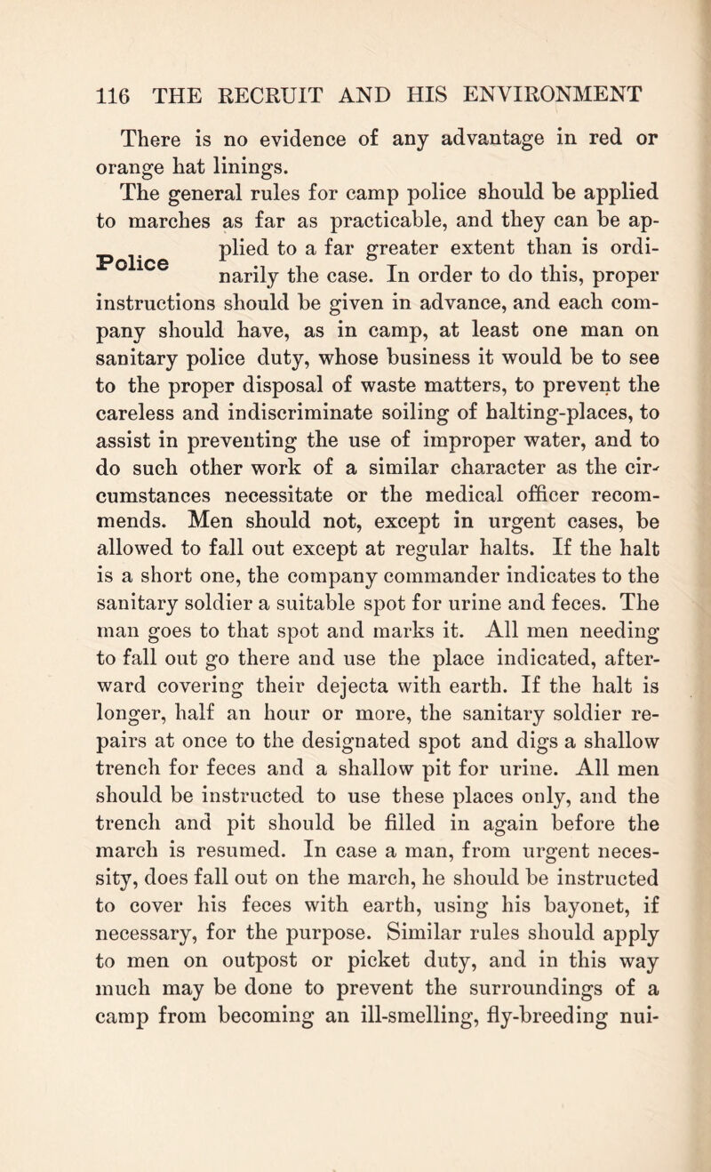 There is no evidence of any advantage in red or orange hat linings. The general rules for camp police should be applied to marches as far as practicable, and they can be ap- plied to a far greater extent than is ordi¬ narily the case. In order to do this, proper instructions should be given in advance, and each com¬ pany should have, as in camp, at least one man on sanitary police duty, whose business it would be to see to the proper disposal of waste matters, to prevent the careless and indiscriminate soiling of halting-places, to assist in preventing the use of improper water, and to do such other work of a similar character as the cir^ cumstances necessitate or the medical officer recom¬ mends. Men should not, except in urgent cases, be allowed to fall out except at regular halts. If the halt is a short one, the company commander indicates to the sanitary soldier a suitable spot for urine and feces. The man goes to that spot and marks it. All men needing to fall out go there and use the place indicated, after¬ ward covering their dejecta with earth. If the halt is longer, half an hour or more, the sanitary soldier re¬ pairs at once to the designated spot and digs a shallow trench for feces and a shallow pit for urine. All men should be instructed to use these places only, and the trench and pit should be filled in again before the march is resumed. In case a man, from urgent neces¬ sity, does fall out on the march, he should be instructed to cover his feces with earth, using his bayonet, if necessary, for the purpose. Similar rules should apply to men on outpost or picket duty, and in this way much may be done to prevent the surroundings of a camp from becoming an ill-smelling, fly-breeding nui-