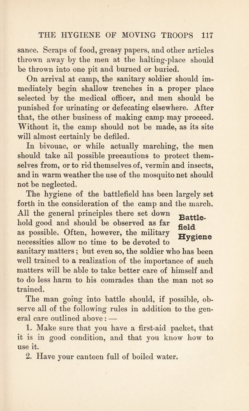 I THE HYGIENE OF MOVING TROOPS 117 sance. Scraps of food, greasy papers, and other articles thrown away by the men at the halting-place should be thrown into one pit and burned or buried. On arrival at camp, the sanitary soldier should im¬ mediately begin shallow trenches in a proper place selected by the medical officer, and men should be punished for urinating or defecating elsewhere. After that, the other business of making camp may proceed. Without it, the camp should not be made, as its site will almost certainly be defiled. In bivouac, or while actually marching, the men should take ail possible precautions to protect them¬ selves from, or to rid themselves of, vermin and insects, and in warm weather the use of the mosquito net should not be neglected. The hygiene of the battlefield has been largely set forth in the consideration of the camp and the march. All the general principles there set down ga^e hold good and should be observed as far ^ as possible. Often, however, the military Hygiene necessities allow no time to be devoted to sanitary matters ; but even so, the soldier who has been well trained to a realization of the importance of such matters will be able to take better care of himself and to do less harm to his comrades than the man not so trained. The man going into battle should, if possible, ob¬ serve all of the following rules in addition to the gen¬ eral care outlined above : — 1. Make sure that you have a first-aid packet, that it is in good condition, and that you know how to use it.