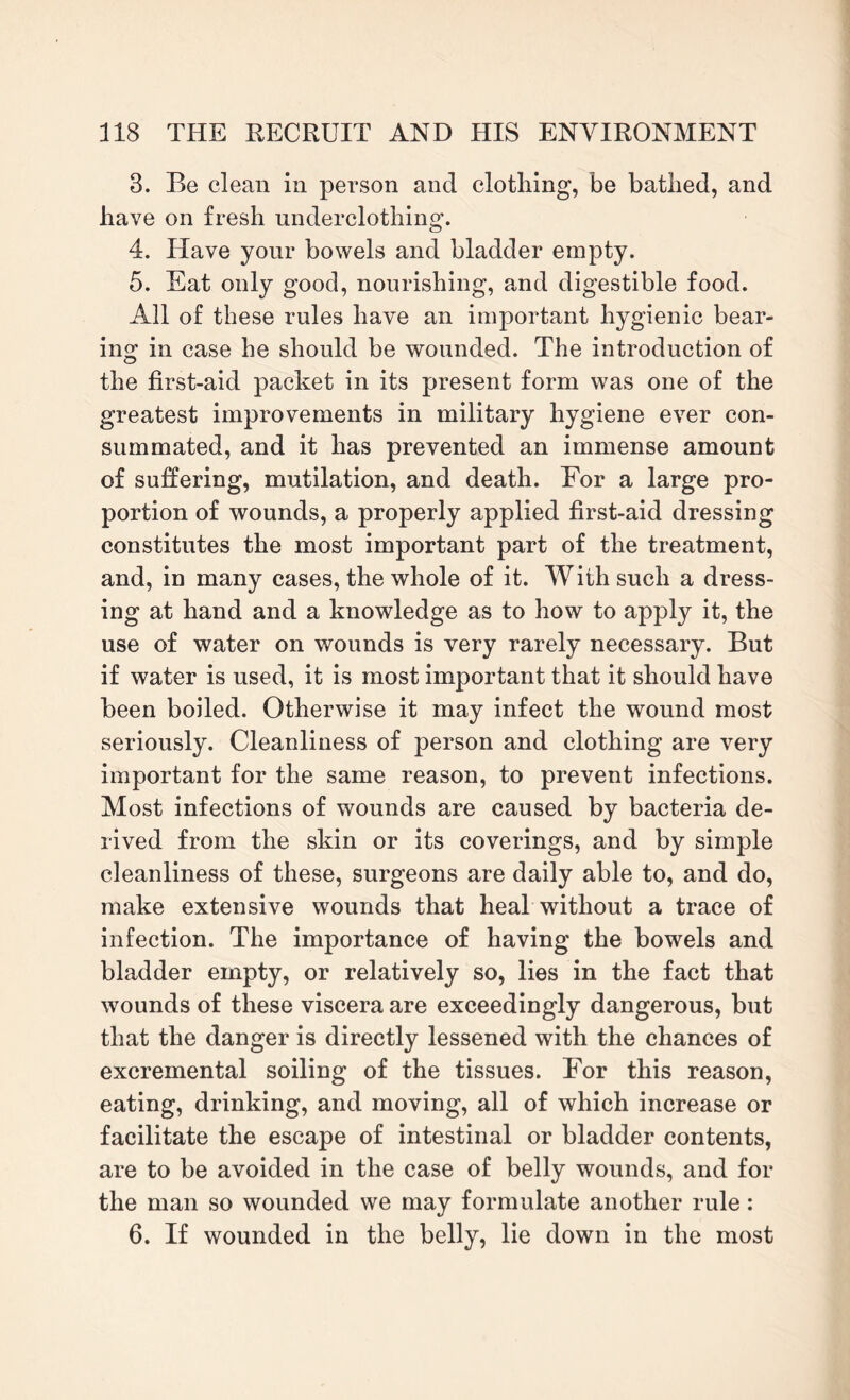 3. Be clean in person and clothing, be bathed, and have on fresh underclothing. 4. Have your bowels and bladder empty. 5. Eat only good, nourishing, and digestible food. All of these rules have an important hygienic bear¬ ing in case he should be wounded. The introduction of the first-aid packet in its present form was one of the greatest improvements in military hygiene ever con¬ summated, and it has prevented an immense amount of suffering, mutilation, and death. For a large pro¬ portion of wounds, a properly applied first-aid dressing constitutes the most important part of the treatment, and, in many cases, the whole of it. With such a dress¬ ing at hand and a knowledge as to how to apply it, the use of water on wounds is very rarely necessary. But if water is used, it is most important that it should have been boiled. Otherwise it may infect the wound most seriously. Cleanliness of person and clothing are very important for the same reason, to prevent infections. Most infections of wounds are caused by bacteria de¬ rived from the skin or its coverings, and by simple cleanliness of these, surgeons are daily able to, and do, make extensive wounds that heal without a trace of infection. The importance of having the bowels and bladder empty, or relatively so, lies in the fact that wounds of these viscera are exceedingly dangerous, but that the danger is directly lessened with the chances of excremental soiling of the tissues. For this reason, eating, drinking, and moving, all of which increase or facilitate the escape of intestinal or bladder contents, are to be avoided in the case of belly wounds, and for the man so wounded we may formulate another rule: 6. If wounded in the belly, lie down in the most