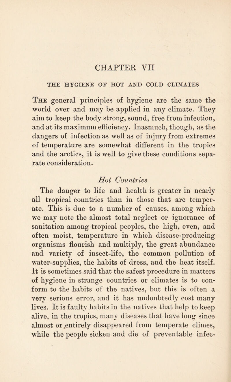 THE HYGIENE OF HOT AND COLD CLIMATES The general principles of hygiene are the same the world over and may be applied in any climate. They aim to keep the body strong, sound, free from infection, and at its maximum efficiency. Inasmuch, though, as the dangers of infection as well as of injury from extremes of temperature are somewhat different in the tropics and the arctics, it is well to give these conditions sepa¬ rate consideration. Hot Countries The danger to life and health is greater in nearly all tropical countries than in those that are temper¬ ate. This is due to a number of causes, among which we may note the almost total neglect or ignorance of sanitation among tropical peoples, the high, even, and often moist, temperature in which disease-producing organisms flourish and multiply, the great abundance and variety of insect-life, the common pollution of water-supplies, the habits of dress, and the heat itself. It is sometimes said that the safest procedure in matters of hygiene in strange countries or climates is to con¬ form to the habits of the natives, but this is often a very serious error, and it has undoubtedly cost many lives. It is faulty habits in the natives that help to keep alive, in the tropics, many diseases that have long since almost or .entirely disappeared from temperate climes, while the people sicken and die of preventable infec-