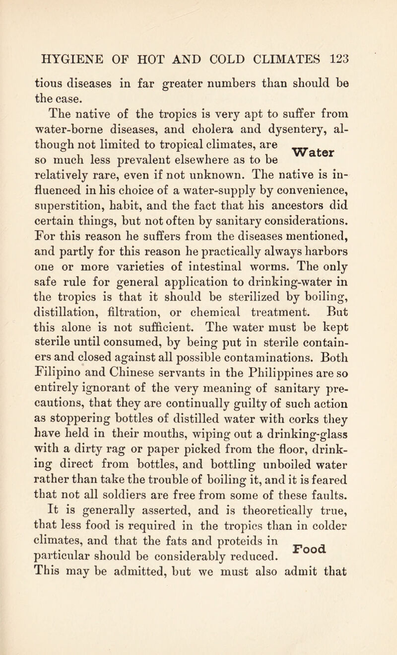tious diseases in far greater numbers than should be the case. The native of the tropics is very apt to suffer from water-borne diseases, and cholera and dysentery, al¬ though not limited to tropical climates, are so much less prevalent elsewhere as to be relatively rare, even if not unknown. The native is in¬ fluenced in his choice of a water-supply by convenience, superstition, habit, and the fact that his ancestors did certain things, but not often by sanitary considerations. For this reason he suffers from the diseases mentioned, and partly for this reason he practically always harbors one or more varieties of intestinal worms. The only safe rule for general application to drinking-water in the tropics is that it should be sterilized by boiling, distillation, filtration, or chemical treatment. But this alone is not sufficient. The water must be kept sterile until consumed, by being put in sterile contain¬ ers and closed against all possible contaminations. Both Filipino and Chinese servants in the Philippines are so entirely ignorant of the very meaning of sanitary pre¬ cautions, that they are continually guilty of such action as stoppering bottles of distilled water with corks they have held in their mouths, wiping out a drinking-glass with a dirty rag or paper picked from the floor, drink¬ ing direct from bottles, and bottling unboiled water rather than take the trouble of boiling it, and it is feared that not all soldiers are free from some of these faults. It is generally asserted, and is theoretically true, that less food is required in the tropics than in colder climates, and that the fats and proteids in pQO(^ particular should be considerably reduced. This may be admitted, but we must also admit that