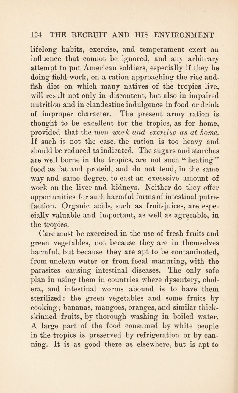 lifelong habits, exercise, and temperament exert an influence that cannot be ignored, and any arbitrary attempt to put American soldiers, especially if they be doing field-work, on a ration approaching the rice-and- fish diet on which many natives of the tropics live, will result not only in discontent, but also in impaired nutrition and in clandestine indulgence in food or drink of improper character. The present army ration is thought to be excellent for the tropics, as for home, provided that the men work and exercise as at home. If such is not the case, the ration is too heavy and should be reduced as indicated. The sugars and starches are well borne in the tropics, are not such “ heating ” food as fat and proteid, and do not tend, in the same way and same degree, to cast an excessive amount of work on the liver and kidneys. Neither do they offer opportunities for such harmful forms of intestinal putre¬ faction. Organic acids, such as fruit-juices, are espe¬ cially valuable and important, as well as agreeable, in the tropics. Care must be exercised in the use of fresh fruits and green vegetables, not because they are in themselves harmful, but because they are apt to be contaminated, from unclean water or from fecal manuring, with the parasites causing intestinal diseases. The only safe plan in using them in countries where dysentery, chol¬ era, and intestinal worms abound is to have them sterilized: the green vegetables and some fruits by cooking; bananas, mangoes, oranges, and similar thick- skinned fruits, by thorough washing in boiled water. A large part of the food consumed by white people in the tropics is preserved by refrigeration or by can¬ ning. It is as good there as elsewhere, but is apt to