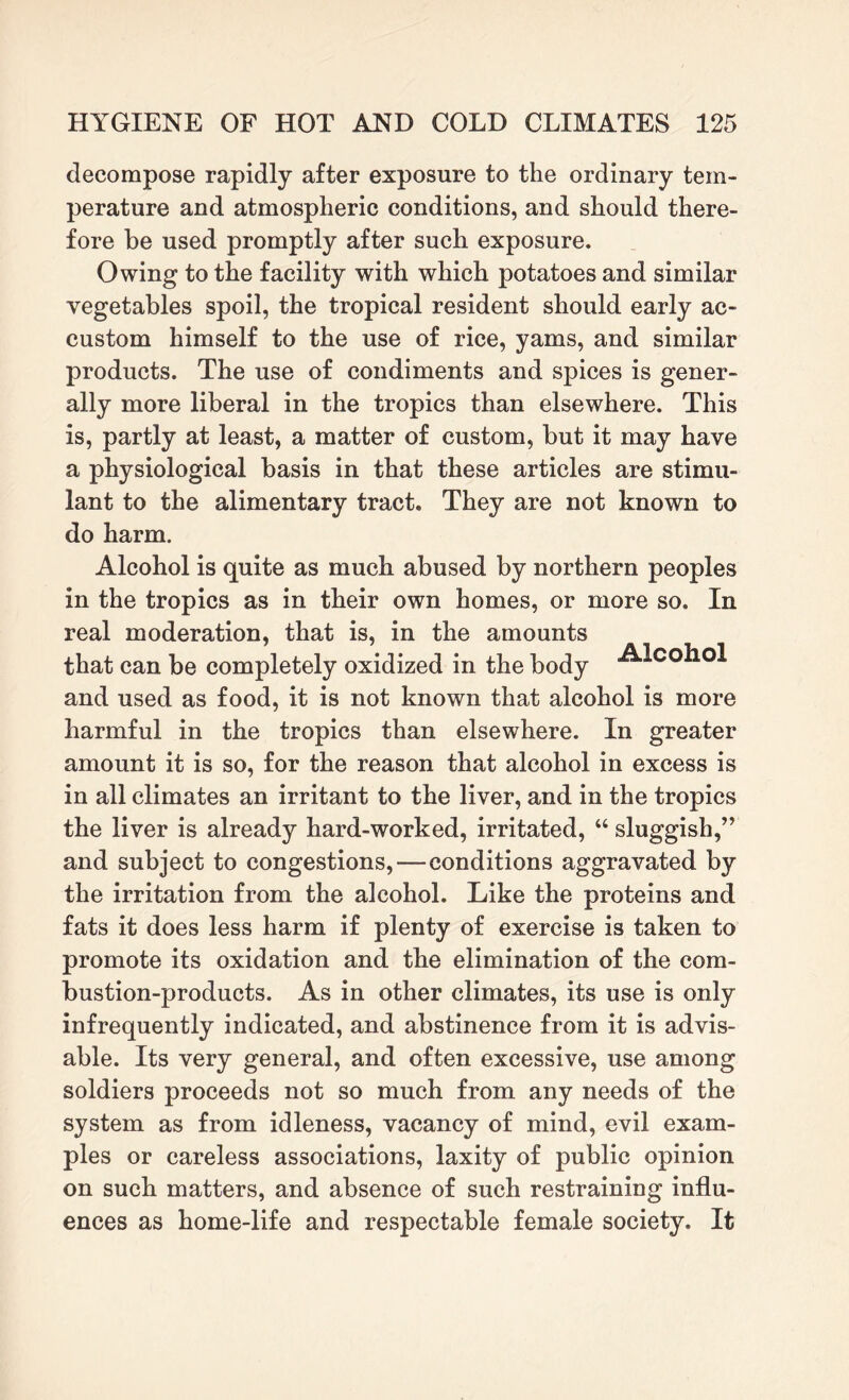 decompose rapidly after exposure to the ordinary tem¬ perature and atmospheric conditions, and should there¬ fore be used promptly after such exposure. Owing to the facility with which potatoes and similar vegetables spoil, the tropical resident should early ac¬ custom himself to the use of rice, yams, and similar products. The use of condiments and spices is gener¬ ally more liberal in the tropics than elsewhere. This is, partly at least, a matter of custom, but it may have a physiological basis in that these articles are stimu¬ lant to the alimentary tract. They are not known to do harm. Alcohol is quite as much abused by northern peoples in the tropics as in their own homes, or more so. In real moderation, that is, in the amounts that can be completely oxidized in the body and used as food, it is not known that alcohol is more harmful in the tropics than elsewhere. In greater amount it is so, for the reason that alcohol in excess is in all climates an irritant to the liver, and in the tropics the liver is already hard-worked, irritated, “ sluggish,” and subject to congestions,—conditions aggravated by the irritation from the alcohol. Like the proteins and fats it does less harm if plenty of exercise is taken to promote its oxidation and the elimination of the com¬ bustion-products. As in other climates, its use is only infrequently indicated, and abstinence from it is advis¬ able. Its very general, and often excessive, use among soldiers proceeds not so much from any needs of the system as from idleness, vacancy of mind, evil exam¬ ples or careless associations, laxity of public opinion on such matters, and absence of such restraining influ¬ ences as home-life and respectable female society. It