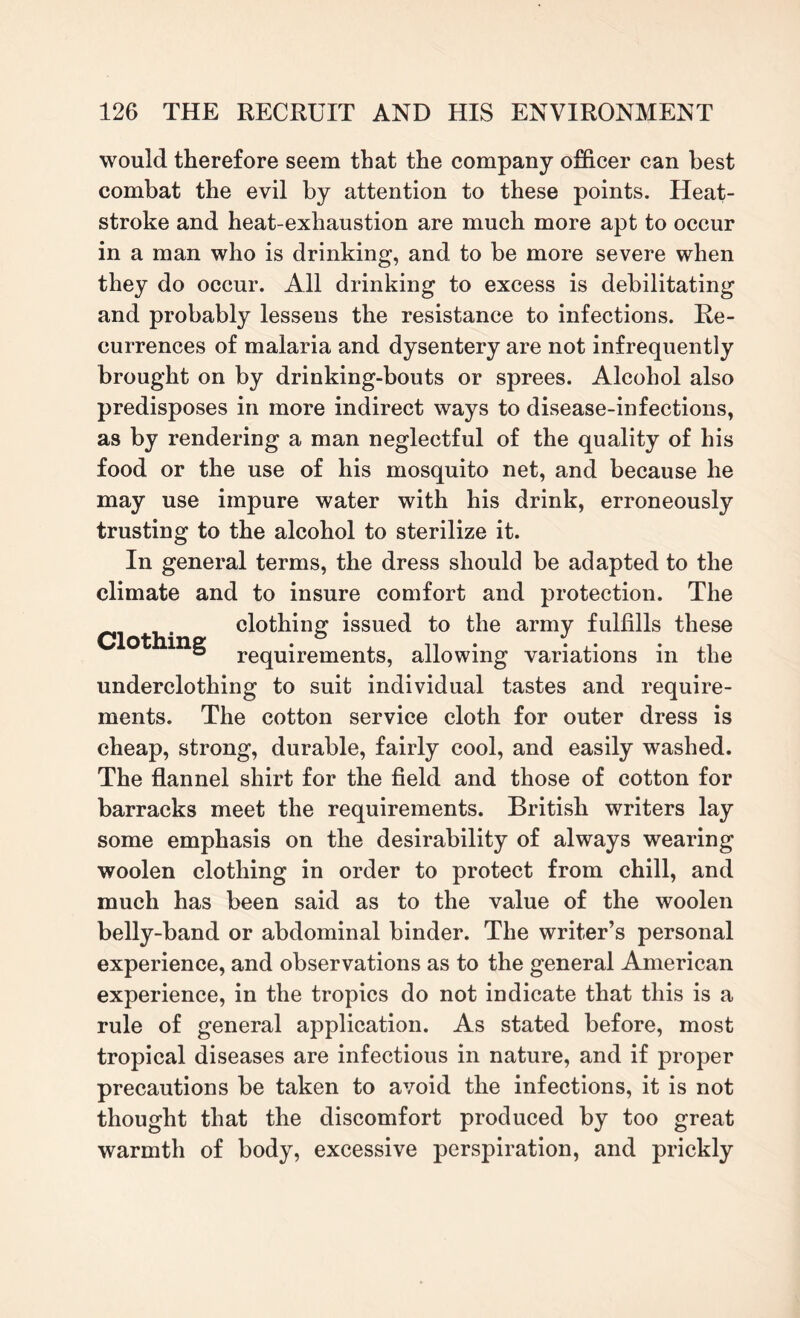 would therefore seem that the company officer can best combat the evil by attention to these points. Heat¬ stroke and heat-exhaustion are much more apt to occur in a man who is drinking, and to be more severe when they do occur. All drinking to excess is debilitating and probably lessens the resistance to infections. Re¬ currences of malaria and dysentery are not infrequently brought on by drinking-bouts or sprees. Alcohol also predisposes in more indirect ways to disease-infections, as by rendering a man neglectful of the quality of his food or the use of his mosquito net, and because lie may use impure water with his drink, erroneously trusting to the alcohol to sterilize it. Clothing In general terms, the dress should be adapted to the climate and to insure comfort and protection. The clothing issued to the army fulfills these requirements, allowing variations in the underclothing to suit individual tastes and require¬ ments. The cotton service cloth for outer dress is cheap, strong, durable, fairly cool, and easily washed. The flannel shirt for the field and those of cotton for barracks meet the requirements. British writers lay some emphasis on the desirability of always wearing woolen clothing in order to protect from chill, and much has been said as to the value of the woolen belly-band or abdominal binder. The writer’s personal experience, and observations as to the general American experience, in the tropics do not indicate that this is a rule of general application. As stated before, most tropical diseases are infectious in nature, and if proper precautions be taken to avoid the infections, it is not thought that the discomfort produced by too great warmth of body, excessive perspiration, and prickly