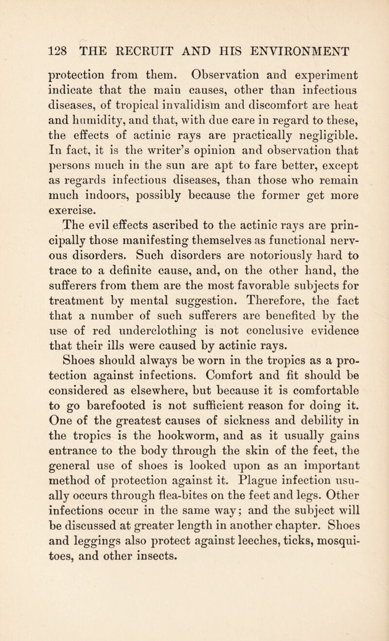 protection from them. Observation and experiment indicate that the main causes, other than infectious diseases, of tropical invalidism and discomfort are heat and humidity, and that, with due care in regard to these, the effects of actinic rays are practically negligible. In fact, it is the writer’s opinion and observation that persons much in the sun are apt to fare better, except as regards infectious diseases, than those who remain much indoors, possibly because the former get more exercise. The evil effects ascribed to the actinic rays are prin¬ cipally those manifesting themselves as functional nerv¬ ous disorders. Such disorders are notoriously hard to trace to a definite cause, and, on the other hand, the sufferers from them are the most favorable subjects for treatment by mental suggestion. Therefore, the fact that a number of such sufferers are benefited by the use of red underclothing is not conclusive evidence that their ills were caused by actinic rays. Shoes should always be worn in the tropics as a pro¬ tection against infections. Comfort and fit should be considered as elsewhere, but because it is comfortable to go barefooted is not sufficient reason for doing it. One of the greatest causes of sickness and debility in the tropics is the hookworm, and as it usually gains entrance to the body through the skin of the feet, the general use of shoes is looked upon as an important method of protection against it. Plague infection usu¬ ally occurs through flea-bites on the feet and legs. Other infections occur in the same way; and the subject will be discussed at greater length in another chapter. Shoes and leggings also protect against leeches, ticks, mosqui¬ toes, and other insects.