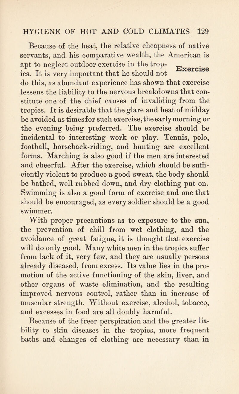 Because of the heat, the relative cheapness of native servants, and his comparative wealth, the American is apt to neglect outdoor exercise in the trop- Exercise ics. It is very important that he should not do this, as abundant experience has shown that exercise lessens the liability to the nervous breakdowns that con¬ stitute one of the chief causes of invaliding from the tropics. It is desirable that the glare and heat of midday be avoided as times for such exercise, the early morning or the evening being preferred. The exercise should be incidental to interesting work or play. Tennis, polo, football, horseback-riding, and hunting are excellent forms. Marching is also good if the men are interested and cheerful. After the exercise, which should be suffi¬ ciently violent to produce a good sweat, the body should be bathed, well rubbed down, and dry clothing put on. Swimming is also a good form of exercise and one that should be encouraged, as every soldier should be a good swimmer. With proper precautions as to exposure to the sun, the prevention of chill from wet clothing, and the avoidance of great fatigue, it is thought that exercise will do only good. Many white men in the tropics suffer from lack of it, very few, and they are usually persons already diseased, from excess. Its value lies in the pro¬ motion of the active functioning of the skin, liver, and other organs of waste elimination, and the resulting improved nervous control, rather than in increase of muscular strength. Without exercise, alcohol, tobacco, and excesses in food are all doubly harmful. Because of the freer perspiration and the greater lia¬ bility to skin diseases in the tropics, more frequent baths and changes of clothing are necessary than in