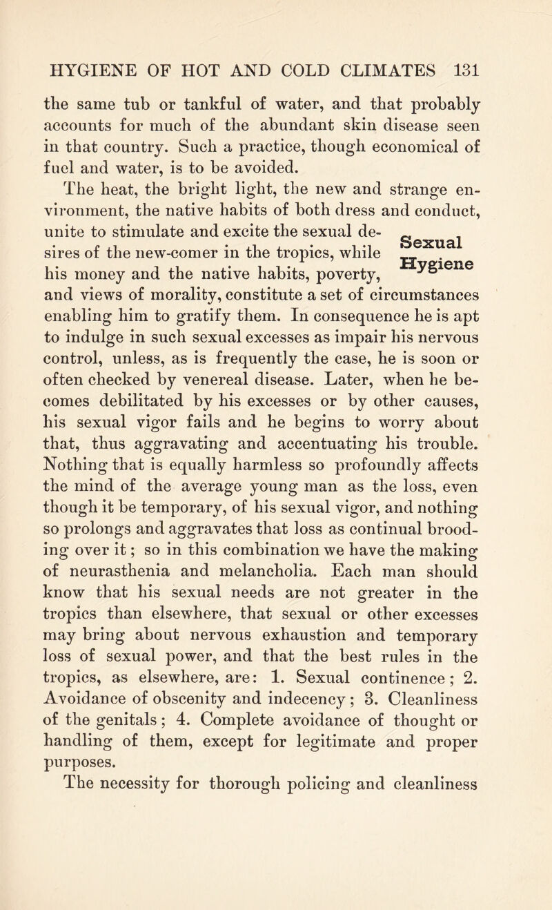 the same tub or tankful of water, and that probably accounts for much of the abundant skin disease seen in that country. Such a practice, though economical of fuel and water, is to be avoided. The heat, the bright light, the new and strange en¬ vironment, the native habits of both dress and conduct, unite to stimulate and excite the sexual de¬ sires of the new-comer in the tropics, while his money and the native habits, poverty, Sexual Hygiene and views of morality, constitute a set of circumstances enabling him to gratify them. In consequence he is apt to indulge in such sexual excesses as impair his nervous control, unless, as is frequently the case, he is soon or often checked by venereal disease. Later, when he be¬ comes debilitated by his excesses or by other causes, his sexual vigor fails and he begins to worry about that, thus aggravating and accentuating his trouble. Nothing that is equally harmless so profoundly affects the mind of the average young man as the loss, even though it be temporary, of his sexual vigor, and nothing so prolongs and aggravates that loss as continual brood¬ ing over it; so in this combination we have the making of neurasthenia and melancholia. Each man should know that his sexual needs are not greater in the tropics than elsewhere, that sexual or other excesses may bring about nervous exhaustion and temporary loss of sexual power, and that the best rules in the tropics, as elsewhere, are: 1. Sexual continence; 2. Avoidance of obscenity and indecency ; 3. Cleanliness of the genitals; 4. Complete avoidance of thought or handling of them, except for legitimate and proper purposes. The necessity for thorough policing and cleanliness