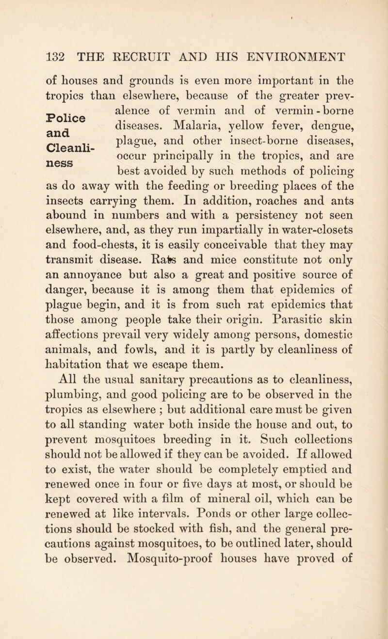 Police and Cleanli¬ ness of houses and grounds is even more important in the tropics than elsewhere, because of the greater prev¬ alence of vermin and of vermin-borne diseases. Malaria, yellow fever, dengue, plague, and other insect-borne diseases, occur principally in the tropics, and are best avoided by such methods of policing as do away with the feeding or breeding places of the insects carrying them. In addition, roaches and ants abound in numbers and with a persistency not seen elsewhere, and, as they run impartially in water-closets and food-chests, it is easily conceivable that they may transmit disease. Rate and mice constitute not only an annoyance but also a great and positive source of danger, because it is among them that epidemics of plague begin, and it is from such rat epidemics that those among people take their origin. Parasitic skin affections prevail very widely among persons, domestic animals, and fowls, and it is partly by cleanliness of habitation that we escape them. All the usual sanitary precautions as to cleanliness, plumbing, and good policing are to be observed in the tropics as elsewhere ; but additional care must be given to all standing water both inside the house and out, to prevent mosquitoes breeding in it. Such collections should not be allowed if they can be avoided. If allowed to exist, the water should be completely emptied and renewed once in four or five days at most, or should be kept covered with a film of mineral oil, which can be renewed at like intervals. Ponds or other large collec¬ tions should be stocked with fish, and the general pre¬ cautions against mosquitoes, to be outlined later, should be observed. Mosquito-proof houses have proved of